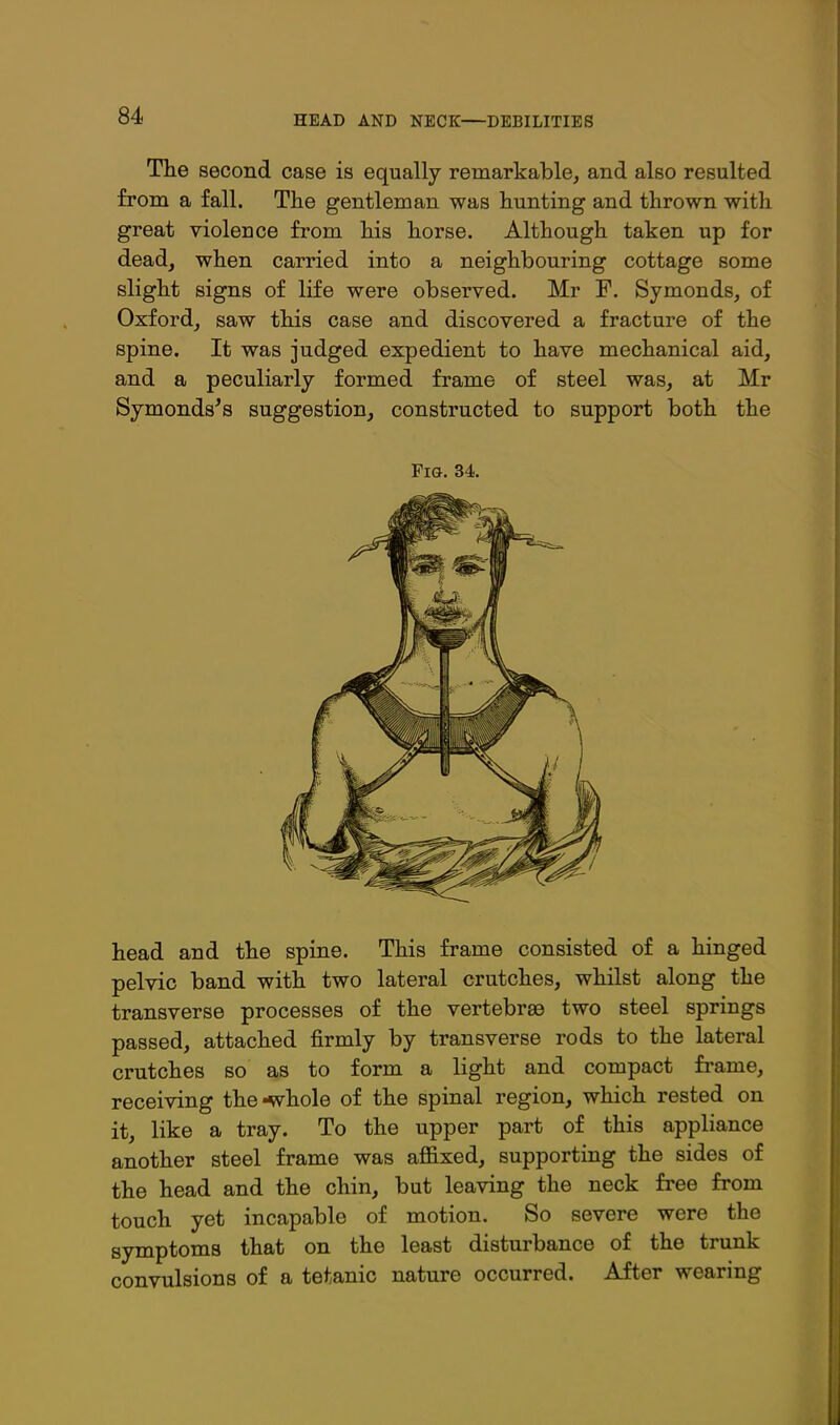 Tbe second case is equally remarkable, and also resulted from a fall. The gentleman was hunting and thrown with great violence from his horse. Although taken up for dead, when carried into a neighbouring cottage some slight signs of life were observed. Mr F. Symonds, of Oxford, saw this case and discovered a fracture of the spine. It was judged expedient to have mechanical aid, and a peculiarly formed frame of steel was, at Mr Symonds's suggestion, constructed to support both the Fi&. 34. head and the spine. This frame consisted of a hinged pelvic band with two lateral crutches, whilst along the transverse processes of the vertebrae two steel springs passed, attached firmly by transverse rods to the lateral crutches so as to form a light and compact frame, receiving the-whole of the spinal region, which rested on it, like a tray. To the upper part of this appliance another steel frame was affixed, supporting the sides of the head and the chin, but leaving the neck fi-ee from touch yet incapable of motion. So severe were the symptoms that on the least disturbance of the trunk convulsions of a tetanic nature occurred. After wearing