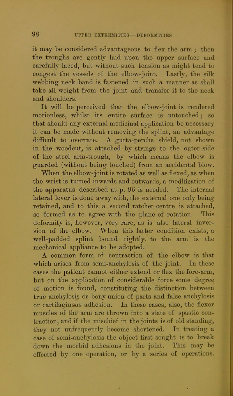 it may be considered advantageous to flex the arm ; then the troughs are gently laid upon the upper surface and carefully laced^ but without such tension as might tend to congest the vessels of the elbow-joint. Lastly, the silk webbing neck-band is fastened in such a manner as shall take all weight from the joint and transfer it to the neck and shoulders. It will be perceived that the elbow-joint is rendered motionless, whilst its entire surface is untouched; so that should any external medicinal application be necessary it can be made without removing the splint, an advantage dijBficult to overrate. A gutta-percha shield, not shown in the woodcut, is attached by strings to the outer side of the steel arm-trough, by which means the elbow is guarded (without being touched) from an accidental blow. When the elbow-joint is rotated as well as flexed, as when the wrist is turned inwards and outwards, a modification of the apparatus described at p. 96 is needed. The internal lateral lever is done away with, the external one only being retained, and to this a second ratchet-centre is attached, so formed as to agree with the plane of rotation. This deformity is, however, very rare, as is also lateral inver- sion of the elbow. When this latter condition exists, a well-padded splint bound tightly-s to the arm is the mechanical appliance to be adopted. A common form of contraction of the elbow is that which arises from semi-anchylosis of the joint. In these cases the patient cannot either extend or flex the fore-arm, but on the application of considerable force some degree of motion is found, constituting the distinction between true anchylosis or bony union of parts and false anchylosis or cartilaginous adhesion. In these cases, also, the flexor muscles of the arm are thrown into a state of spastic con- traction, and if the mischief in the joints is of old standing, they not unfrequently become shortened. In treating a case of semi-anchylosis the object first sought is to break down the morbid adhesions in the joint. This may be effected by one operation, or by a series of operations.