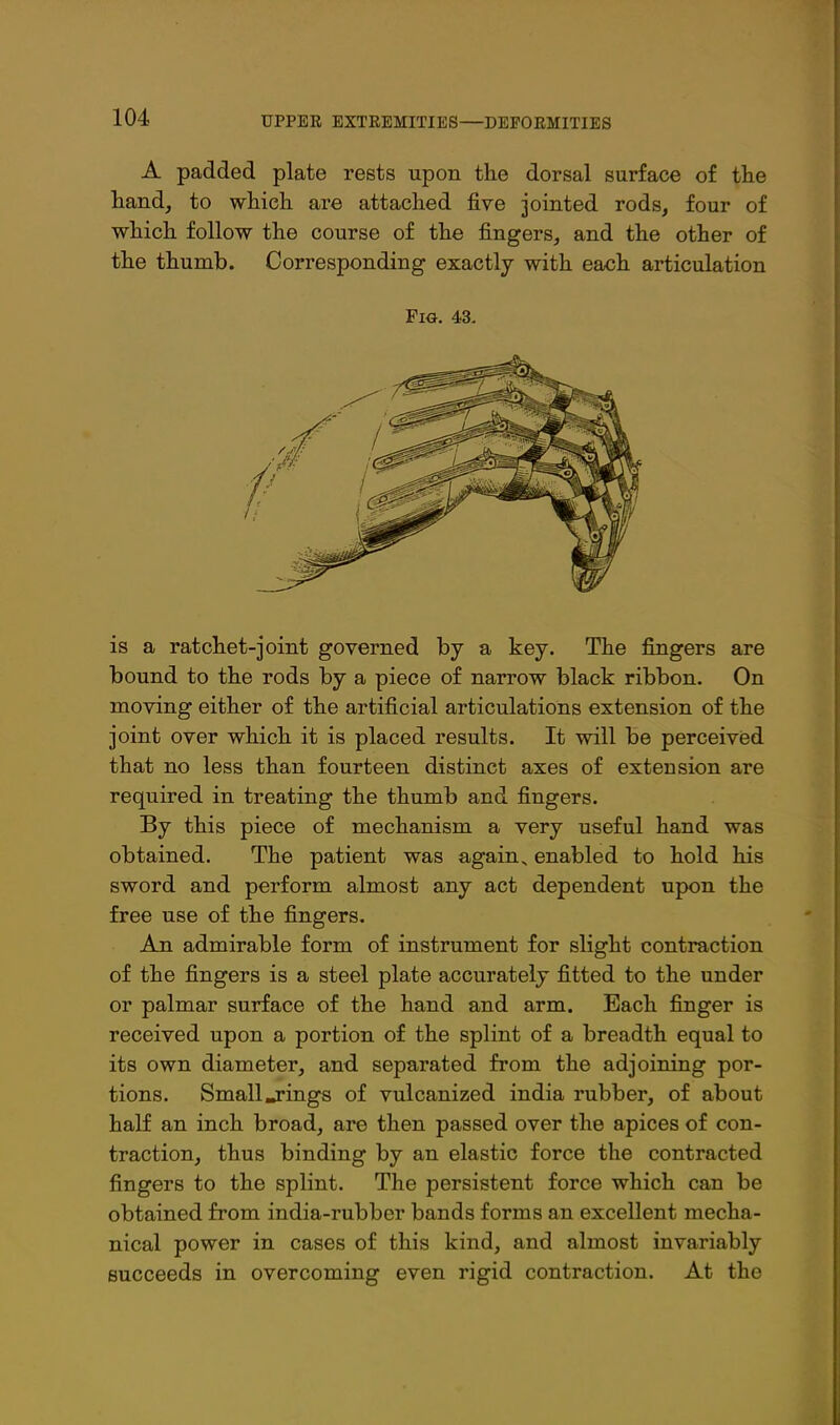 A padded plate rests upon the dorsal surface of tlie hand, to which are attached five jointed rods, four of which follow the course of the fingers, and the other of the thumb. Corresponding exactly with each articulation Fig. 43. is a ratchet-joint governed by a key. The fingers are bound to the rods by a piece of narrow black ribbon. On moving either of the artificial articulations extension of the joint over which it is placed results. It will be perceived that no less than fourteen distinct axes of extension are required in treating the thumb and fingers. By this piece of mechanism a very useful hand was obtained. The patient was again^ enabled to hold his sword and perform almost any act dependent upon the free use of the fingers. An admirable form of instrument for slight contraction of the fingers is a steel plate accurately fitted to the under or palmar surface of the hand and arm. Bach finger is received upon a portion of the splint of a breadth equal to its own diameter, and separated from the adjoining por- tions. Small .rings of vulcanized india rubber, of about half an inch broad, are then passed over the apices of con- traction, thus binding by an elastic force the contracted fingers to the splint. The persistent force which can be obtained from india-rubber bands forms an excellent mecha- nical power in cases of this kind, and almost invariably succeeds in overcoming even rigid contraction. At the
