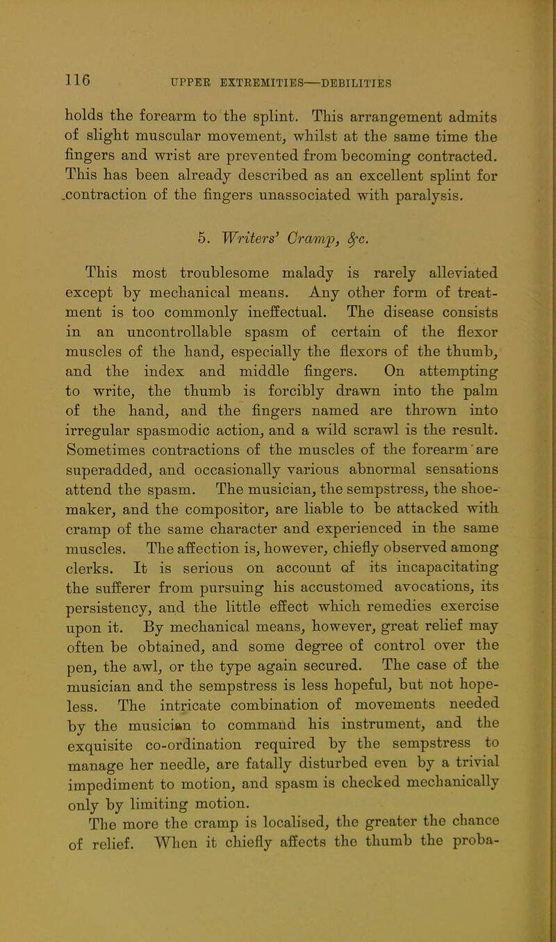 holds the forearm to the splint. This arrangement admits of slight muscular movement, whilst at the same time the fingers and wrist are prevented from becoming contracted. This has been already described as an excellent splint for .contraction of the fingers unassociated with paralysis. 5. Writers' Gram^, ^c. This most troublesome malady is rarely alleviated except by mechanical means. Any other form of treat- ment is too commonly ineffectual. The disease consists in an uncontrollable spasm of certain of the flexor muscles of the hand, especially the flexors of the thumb, and the index and middle fingers. On attempting to write, the thumb is forcibly drawn into the palm of the hand, and the fingers named are thrown into irregular spasmodic action, and a wild scrawl is the result. Sometimes contractions of the muscles of the forearm are superadded, and occasionally various abnormal sensations attend the spasm. The musician, the sempstress, the shoe- maker, and the compositor, are liable to be attacked with cramp of the same character and experienced in the same muscles. The affection is, however, chiefly observed among clerks. It is serious on account of its incapacitating the sufferer from pursuing his accustomed avocations, its persistency, and the little effect which remedies exercise upon it. By mechanical means, however, great relief may often be obtained, and some degree of control over the pen, the awl, or the type again secured. The case of the musician and the sempstress is less hopeful, but not hope- less. The intricate combination of movements needed by the musician to command his instrument, and the exquisite co-ordination required by the sempstress to manage her needle, are fatally disturbed even by a trivial impediment to motion, and spasm is checked mechanically only by limiting motion. The more the cramp is localised, the greater the chance of relief. When it chiefly affects the thumb the proba-