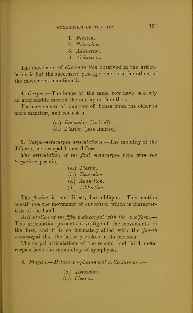 1. Flexion. 2. Extension. 3. Adduction. 4. Abduction. The moyement of circumduction observed in tlie articu- lation is but tlie successive passage, one into tlie other^ of the movements mentioned. 4. Carpus.—The bones of the same row have scarcely an appreciable motion the one upon the other. The movements of one row of bones upon the other is more manifest, and consist in— {a.) Extension (limited). (6.) Flexion (less limited). 5. Garpo-metacarjoal articulations.—The mobility of the different metacarpal bones differs. The articulation of the first metacarpal hone with the trapezium permits— {a.) Flexion. (6.) Extension. (c.) Abduction, [d.) Adduction. The flexion is not direct, but oblique. This motion constitutes the movement of opposition which is character- istic of the hand. Articulation of the fifth metacarpal with the cruciform.— This articulation presents a vestige of the movements of the first, and it is so intimately allied with the fourth metacarpal that the latter partakes in its motions. The carpal articulations of the second and third meta- carpals have the immobility of symphyses. 6. Fingers.—Metacarpo-phalangeal articulations :— {a.) Extension. (6.) Flexion.