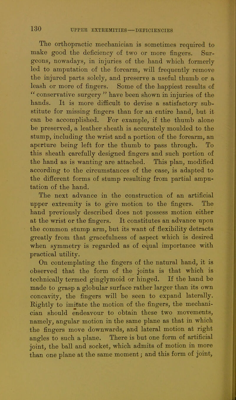 The orthopractic mechanician is sometimes required to make good the deficiency of two or more fingers, Sur- geonSj nowadays, in injuries of the hand which formerly led to amputation of the forearm, will frequently remove the injured parts solely, and preserve a useful thumb or a leash or more of fingers. Some of the happiest results of conservative surgery have been shown in injuries of the hands. It is more difficult to devise a satisfactory sub- stitute for missing fingers than for an entire hand, but it can be accomplished. For example, if the thumb alone be preserved, a leather sheath is accurately moulded to the stump, including the wrist and a portion of the forearm, an aperture being left for the thumb to pass through. To this sheath carefully designed fingers and such portion of the hand as is wanting are attached. This plan, modified according to the circumstances of the case, is adapted to the different forms of stump resulting from partial ampu- tation of the hand. The next advance in the construction of an artificial upper extremity is to give motion to the fingers. The hand previously described does not possess motion either at the wrist or the fingers. It constitutes an advance upon the common stump arm, but its want of flexibility detracts greatly from that gracefulness of aspect which is desired when symmetry is regarded as of equal importance with practical utility. On contemplating the fingers of the natural hand, it is observed that the form of the joints is that which is technically termed ginglymoid or hinged. If the hand be made to grasp a globular surface rather larger than its own concavity, the fingers will be seen to expand laterally. Rightly to imitate the motion of the fingers, the mechani- cian should endeavour to obtain these two movements, namely, angular motion in the same plane as that in which the fingers move downwards, and lateral motion at right angles to such a plane. There is but one form of artificial joint, the ball and socket, which admits of motion in more than one plane at the same moment; and this form of joint.