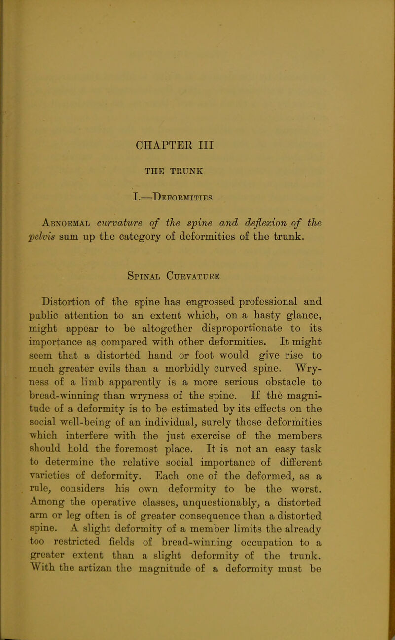 CHAPTER III THE TRUNK I.—Deformities Abnoemal curvature of the spine and deflexion of the pelvis sum up the category of deformities of the trunk. Spinal Curvatuee Distortion of the spine has engrossed professional and public attention to an extent which, on a hasty glance, might appear to be altogether disproportionate to its importance as compared with other deformities. It might seem that a distorted hand or foot would give rise to much greater evils than a morbidly curved spine. Wry- ness of a limb apparently is a more serious obstacle to bread-winning than wryness of the spine. If the magni- tude of a deformity is to be estimated by its effects on the social well-being of an individual, surely those deformities which interfere with the just exercise of the members should hold the foremost place. It is not an easy task to determine the relative social importance of diiferent varieties of deformity. Each one of the deformed, as a rule, considers his own deformity to be the worst. Among the operative classes, unquestionably, a distorted arm or leg often is of greater consequence than a distorted spine. A slight deformity of a member limits the already too restricted fields of bread-winning occupation to a greater extent than a slight deformity of the trunk. With the artizan the magnitude of a deformity must be
