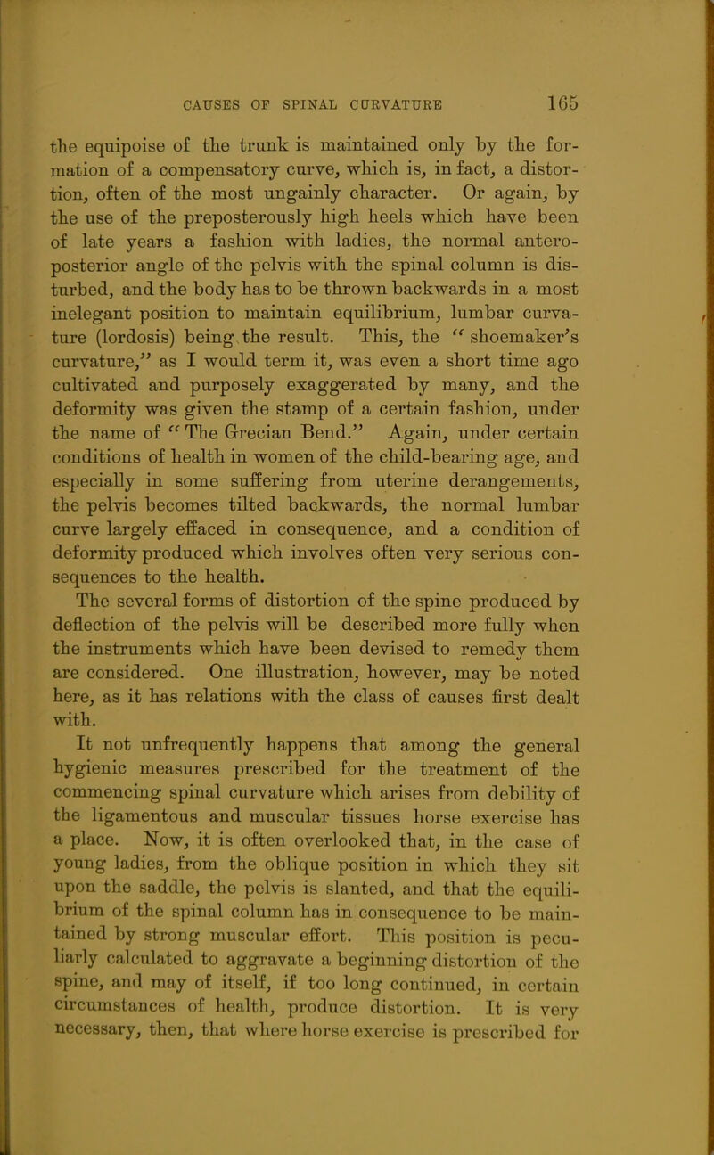 the equipoise of the trunk is maintained only by the for- mation of a compensatory curve, which is, in fact, a distor- tion, often of the most ungainly character. Or again, by the use of the preposterously high heels which have been of late years a fashion with ladies, the normal antero- posterior angle of the pelvis with the spinal column is dis- turbed, and the body has to be thrown backwards in a most inelegant position to maintain equilibrium, lumbar curva- ture (lordosis) being the result. This, the shoemaker's curvature,^' as I would term it, was even a short time ago cultivated and purposely exaggerated by many, and the deformity was given the stamp of a certain fashion, under the name of ^' The Grecian Bend. Again, under certain conditions of health in women of the child-bearing age, and especially in some suffering from uterine derangements, the pelvis becomes tilted backwards, the normal lumbar curve largely effaced in consequence, and a condition of deformity produced which involves often very serious con- sequences to the health. The several forms of distortion of the spine produced by deflection of the pelvis will be described more fully when the instruments which have been devised to remedy them are considered. One illustration, however, may be noted here, as it has relations with the class of causes first dealt with. It not unfrequently happens that among the general hygienic measures prescribed for the treatment of the commencing spinal curvature which arises from debility of the ligamentous and muscular tissues horse exercise has a place. Now, it is often overlooked that, in the case of young ladies, from the oblique position in which they sit upon the saddle, the pelvis is slanted, and that the equili- brium of the spinal column has in consequence to be main- tained by strong muscular effort. This position is pecu- liarly calculated to aggravate a beginning distortion of the spine, and may of itself, if too long continued, in certain circumstances of health, produce distortion. It is very necessary, then, that where horse exercise is prescribed for