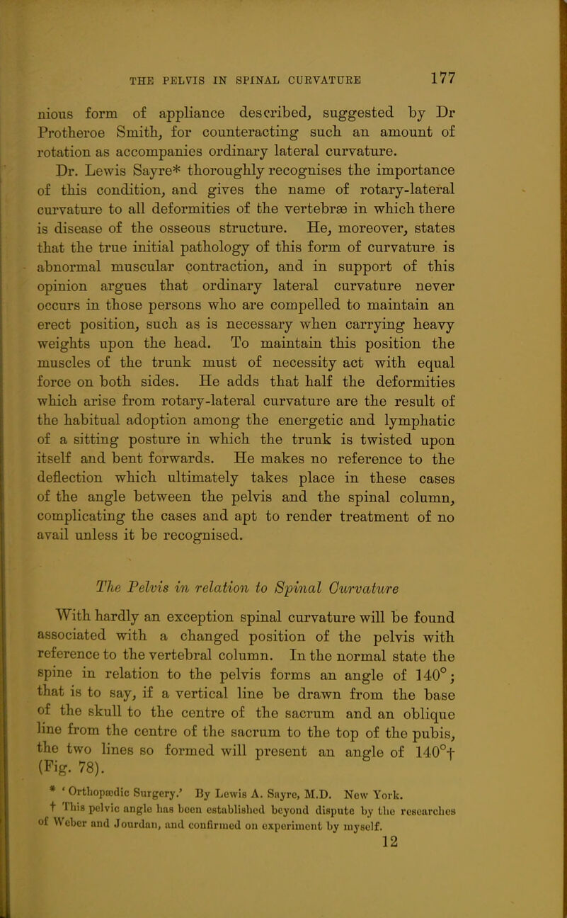 nious form of appliance described, suggested by Dr Protheroe Smith, for counteracting such an amount of rotation as accompanies ordinary lateral curvature. Dr. Lewis Sayre* thoroughly recognises the importance of this condition, and gives the name of rotary-lateral curvature to all deformities of the vertebrae in which there is disease of the osseous structure. He, moreover, states that the true initial pathology of this form of curvature is abnormal muscular contraction, and in support of this opinion argues that ordinary lateral curvature never occurs in those persons who are compelled to maintain an erect position, such as is necessary when carrying heavy weights upon the head. To maintain this position the muscles of the trunk must of necessity act with equal force on both sides. He adds that half the deformities which arise from rotary-lateral curvature are the result of the habitual adoption among the energetic and lymphatic of a sitting posture in which the trunk is twisted upon itself and bent forwards. He makes no reference to the deflection which ultimately takes place in these cases of the angle between the pelvis and the spinal column, complicating the cases and apt to render treatment of no avail unless it be recognised. The Pelvis in relation to Spinal Ourvature With hardly an exception spinal curvature will be found associated with a changed position of the pelvis with reference to the vertebral column. In the normal state the spine in relation to the pelvis forms an angle of 140°; that is to say, if a vertical line be drawn from the base of the skull to the centre of the sacrum and an oblique line from the centre of the sacrum to the top of the pubis, the two lines so formed will present an an^le of 140°t (Fig. 78). * ' Orthopaedic Surgery.' By Lewis A. Sayre, M.D. New York, t This pelvic angle has hccn established beyond dispute by the researches of Weber and Jourdan, aud confirmed on experiment by myself. 12