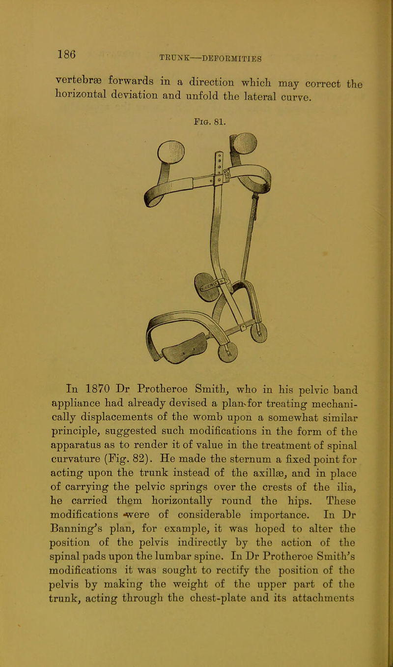 TEUNK—DEFORMITIES vertebra forwards in a direction which may correct the horizontal deviation and unfold the lateral curve. Fia. 81. In 1870 Dr Protheroe Smithy who in his pelvic band appliance had already devised a plan>for treating mechani- cally displacements of the womb upon a somewhat similar principle, suggested such modifications in the form of the apparatus as to render it of value in the treatment of spinal curvature (Fig. 82). He made the sternum a fixed point for acting upon the trunk instead of the axillae, and in place of carrying the pelvic springs over the crests of the ilia, he carried them horizontally round the hips. These modifications -were of considerable importance. In Dr Banning's plan, for example, it was hoped to alter the position of the pelvis indirectly by the action of the spinal pads upon the lumbar spine. In Dr Protheroe Smith's modifications it was sought to rectify the position of the pelvis by making the weight of the upper part of the trunk, acting through the chest-plate and its attachments