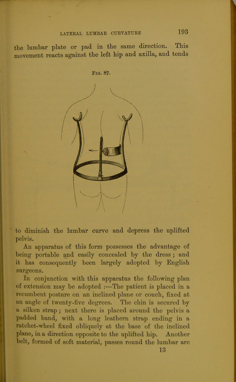 tlie lumbar plate or pad in the same direction. This movement reacts against the left hip and axilla, and tends Fig. 87. to diminish the lumbar curve and depress the uplifted pelvis. An apparatus of this form possesses the advantage of being portable 9,nd easily concealed by the dress; and it has consequently been largely adopted by English surgeons. In conjunction with this apparatus the following plan of extension may be adopted :—The patient is placed in a recumbent posture on an inclined plane or couch, fixed at an angle of twenty-five degrees. The chin is secured by a silken strap ; next there is placed around the pelvis a padded band, with a long leathern strap ending in a ratchet-wheel fixed obliquely at the base of the inclined plane, in a direction opposite to the uplifted hip. Another belt, formed of soft material, passes round the lumbar arc 13