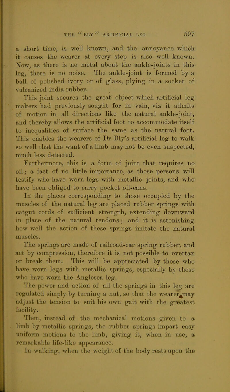 a short time, is well known, and the annoyance which it causes the wearer at every step is also well known. Now, as there is no metal about the ankle-joints in this leg, there is no noise. The ankle-joint is formed by a ball of polished ivory or of glass, plying in a socket of vulcanized india rubber. This joint secures the great object which artificial leg makers had previously sought for in vain, viz. it admits of motion in all directions like the natural ankle-joint, and thereby allows the artificial foot to accommodate itself to inequalities of surface the same as the natural foot. This enables the wearers of Dr Bly^s artificial leg to walk so well that the want of a limb may not be even suspected, much less detected. Furthermore, this is a form of joint that requires no oil; a fact of no little importance, as those persons will testify who have worn legs with metallic joints, and who have been obliged to carry pocket oil-cans. In the places corresponding to those occupied by the muscles of the natural leg are placed rubber springs with catgut cords of sufficient strength, extending downward in place of the natural tendons; and it is astonishing how well the action of these springs imitate the natural muscles. The springs are made of railroad-car spring rubber, and act by compression, therefore it is not possible to overtax or break them. This will be appreciated by those who have worn legs with metallic springs, especially by those who have worn the Anglesea leg. The power and action of all the springs in this leg are regulated simply by turning a nut, so that the wearer^may adjust the tension to suit his own gait with the greatest facility. Then, instead of the mechanical motions given to a limb by metallic springs, the rubber springs impart easy uniform motions to the limb, giving it, when in use, a remarkable life-like appearance. In walking, when the weight of the body rests upon the
