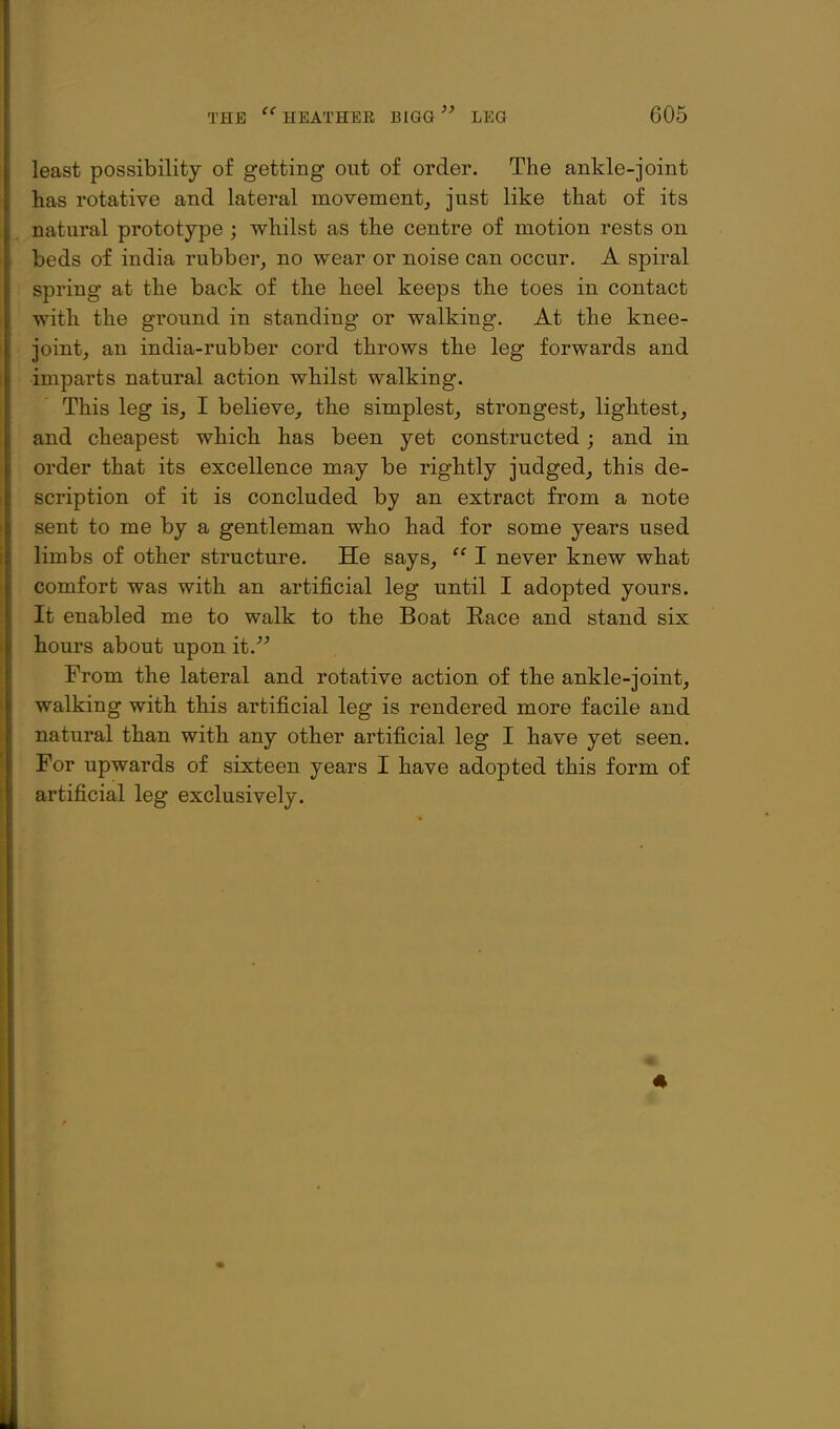 least possibility of getting out of order. The ankle-joint has rotative and lateral movement, just like that of its natural prototype ; whilst as the centre of motion rests on beds of india rubber, no wear or noise can occur. A spiral spring at the back of the heel keeps the toes in contact with the ground in standing or walking. At the knee- joint, an india-rubber cord throws the leg forwards and imparts natural action whilst walking. This leg is, I believe, the simplest, strongest, lightest, and cheapest which has been yet constructed; and in order that its excellence may be rightly judged, this de- scription of it is concluded by an extract from a note sent to me by a gentleman who had for some years used limbs of other structure. He says,  I never knew what comfort was with an artificial leg until I adopted yours. It enabled me to walk to the Boat Eace and stand six hours about upon it. From the lateral and rotative action of the ankle-joint, walking with this artificial leg is rendered more facile and natural than with any other artificial leg I have yet seen. For upwards of sixteen years I have adopted this form of artificial leg exclusively.