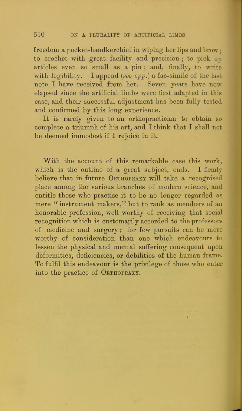 freedom a pocket-liandkercliief in wiping lier lips and brow; to crochet with, great facility and precision ; to pick up articles even so small as a pin; and^ finally, to write witli legibility. I append {see opp.) a fac-simile of the last note I have received from her. Seven years have now elapsed since the artificial limbs were first adapted in this case, and their successful adjustment has been fully tested and confirmed by this long experience. It is rarely given to an orthopractician to obtain so complete a triumph of his art, and I think that I shall not be deemed immodest if I rejoice in it. With the account of this remarkable case this work, which is the outline of a great subject, ends. I firmly believe that in future Orthopeaxy will take a recognised place among the various branches of modern science, and entitle those who practise it to be no longer regarded as mere instrument makers,^^ but to rank as members of an honorable profession, well worthy of receiving that social recognition which is customarily accorded to the professors of medicine and surgery; for few pursuits can be more worthy of consideration than one which endeavours to lessen the physical and mental suffering consequent upon deformities, deficiencies, or debilities of the human frame. To fulfil this endeavour is the privilege of those who enter into the practice of Orthopraxy.