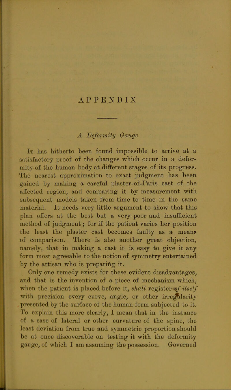APPENDIX A Beformity Gauge It lias hitherto been found impossible to arrive at a satisfactory proof of the changes which occur in a defor- mity of the human body at different stages of its progress. The nearest approximation to exact judgment has been gained by making a careful plaster-of-Paris cast of the affected region, and comparing it by measurement with subsequent models taken from time to time in the same material. It needs very little argument to show that this plan offers at the best but a very poor and insufficient method of judgment; for if the patient varies her position the least the plaster cast becomes faulty as a means of comparison. There is also another great objection, namely, that in making a cast it is easy to give it any form most agreeable to the notion of symmetry entertained by the artisan who is preparing it. Only one remedy exists for these evident disadvantages, and that is the invention of a piece of mechanism which, when the patient is placed before it, shall register «/-i^se// with precision every curve, angle, or other irre^larity . presented by the surface of the human form subjected to it. To explain this more clearly, I mean that in the instance of a case of lateral or other curvature of the spine, the least deviation from true and symmetric proportion should be at once discoverable on testing it with the deformity gauge, of which I am assuming the possession. Governed