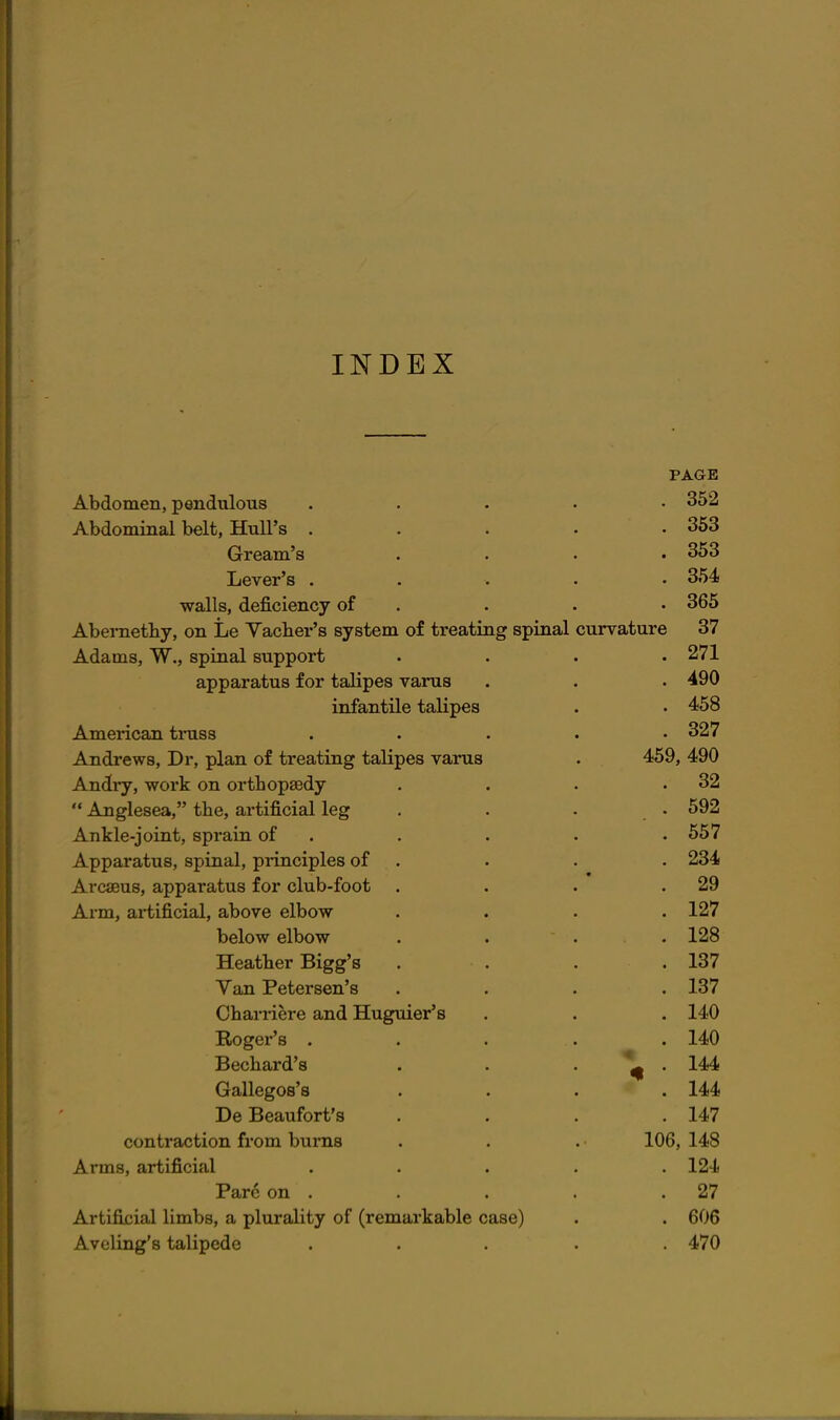 INDEX PAGE Abdomen, pendulous ..... 352 Abdominal belt, HuU's . . . . .363 Gream's . . . ,353 Lever's ..... 354 walls, deficiency of . . . • 365 Aberaetby, on Le Vacber's system of treating spinal curvature 37 Adams, W., spinal support . . . .271 apparatus for talipes varus . . . 490 infantile talipes . . 458 American truss ..... 327 Andrews, Dr, plan of treating talipes varus . 459, 490 Andry, work on orthopaedy . . . .32  Anglesea, the, artificial leg . . . • 592 Ankle-joint, sprain of . . . . .557 Apparatus, spinal, principles of . . . . 234 Arcaeus, apparatus for club-foot . . . .29 Arm, artificial, above elbow .... 127 below elbow . . . . 128 Heather Bigg's . . . .137 Van Petersen's .... 137 Chari-iere and Huguier's . . . 140 Roger's . . . . . 140 Bechard's , . . . 144 Gallegos's .... 144 De Beaufort's . . . .147 contraction from burns . . . 106, 148 Arms, artificial ..... 124 Pare on . . . . .27 Artifixiial limbs, a plurality of (remarkable case) . . 606 Aveling's talipede ..... 470