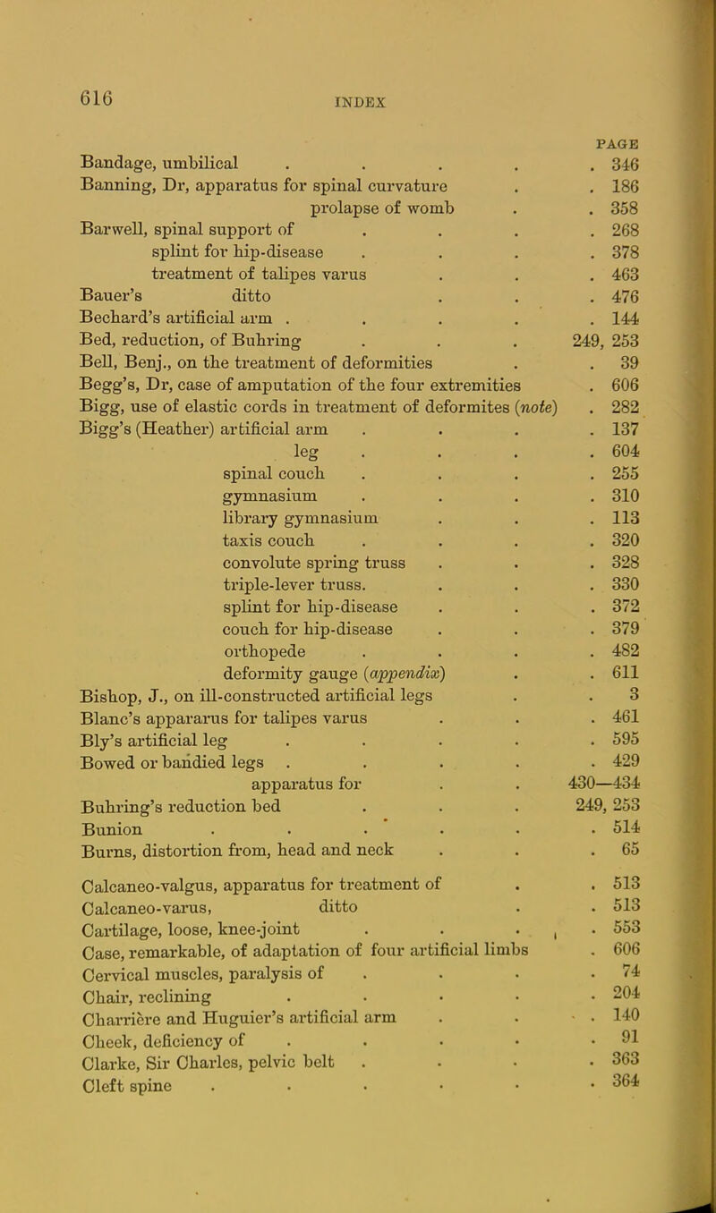 PAGE Bandage, umbilical ..... 346 Banning, Dr, apparatus for spinal curvature . . 186 prolapse of womb . . 358 Barwell, spinal support of ... . 268 splint for bip-disease .... 378 treatment of talipes varus . . . 463 Bauer's ditto . . . 476 Becbard's artificial arm ..... 144 Bed, reduction, of Bubring . . . 249, 253 BeU, Benj., on tbe treatment of deformities . . 39 Begg's, Dr, case of amputation of tbe four extremities . 606 Bigg, use of elastic cords in treatment of deformites (note) . 282 Bigg's (Heatber) artificial arm .... 137 leg . . . . 604 spinal covicb .... 255 gymnasium .... 310 library gymnasium . . .113 taxis coucb .... 320 convolute spring truss . . . 328 triple-lever truss. . . . 330 splint for bip-disease . . . 372 coucb for bip-disease . . . 379 ovtbopede .... 482 deformity gauge (appendix) . . 611 Bisbop, J., on ill-constructed artificial legs . . 3 Blanc's appararus for talipes varus . . . 461 Bly's artificial leg ..... 595 Bowed or bandied legs ..... 429 apparatus for . . 430—434 Bubring's reduction bed . . . 249, 253 Bunion ...... 514 Burns, distortion from, bead and neck . . .65 Oalcaneo-valgus, apparatus for treatment of . . 513 Calcaneo-varus, ditto . . 513 Cai*tilage, loose, knee-joint . . . ^ . 553 Case, remarkable, of adaptation of four artificial limbs . 606 Cervical muscles, paralysis of . . . .74 Cbair, reclining ..... 204 Cbarriere and Huguier's artificial arm . . ■ • 140 Cbeek, deficiency of . . . • .91 Clarke, Sir Cbarles, pelvic belt .... 363 Cleft spine . . . • • -364