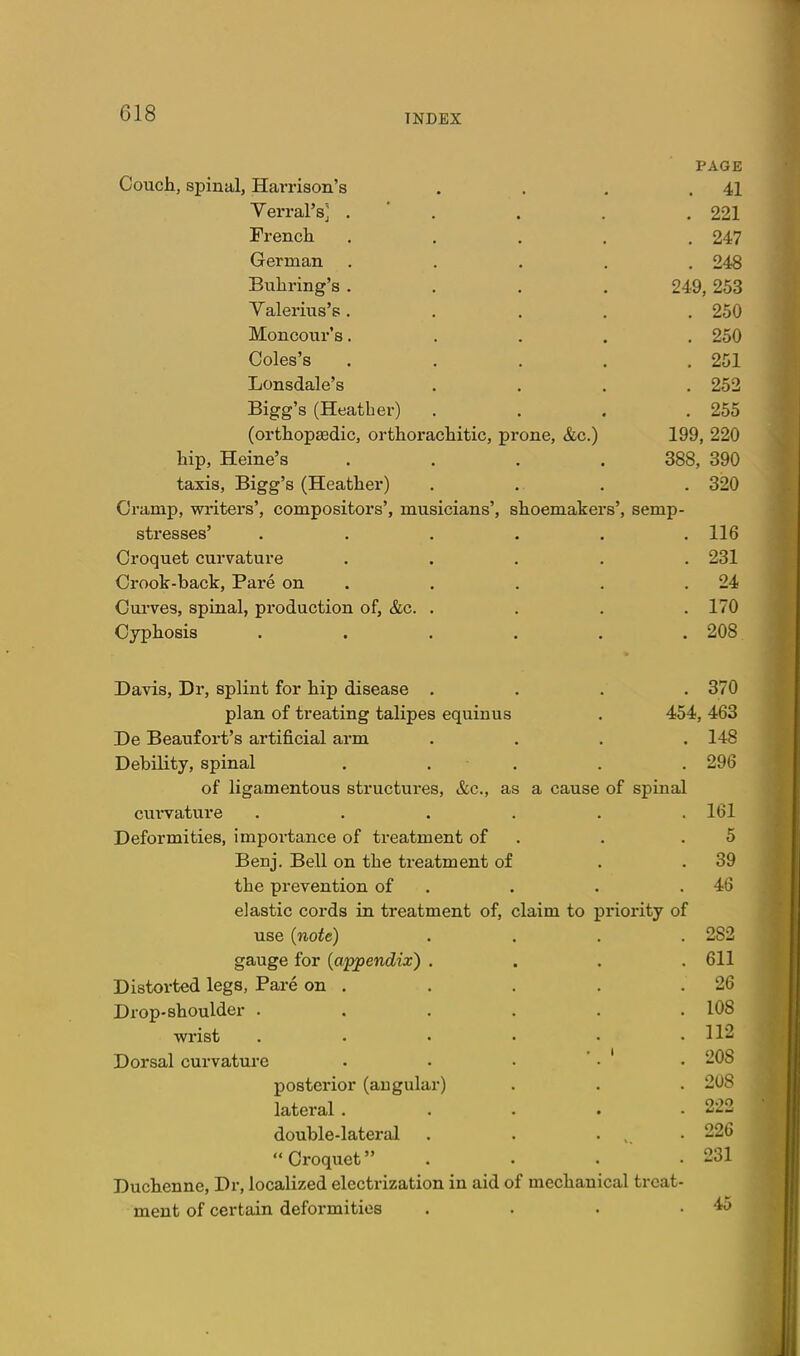 PAGE Coucli, spinal, Harrison's . 41 Verral'Sj . ' . . 221 French .... . 247 German .... . 248 Buhring's .... 249, 253 Yalerius's .... . 250 Moncour's.... . 250 Coles's .... . 251 Lonsdale's . 252 Bigg's (Heather) . 255 (orthopaedic, orthorachitic, prone, &c.) 199, 220 hip, Heine's .... 388, 390 taxis, Bigg's (Heather) . 320 Cramp, writers', compositors', musicians', shoemakers'. semp- stresses' ..... . 116 231 Crook-back, Pare on . . 24 Curves, spinal, production of, &c. . . 170 Cyphosis ..... . 208 Davis, Dr, splint for hip disease . . 370 plan of treating talipes equinus 454, 463 De Beaufort's artificial arm . 148 Debility, spinal . . ■ . . 296 of ligamentous structures, &c., as a cause of spinal cui-vature ..... . 161 Deformities, importance of treatment of 5 Benj. Bell on the treatment of . 39 the prevention of . . 46 elastic cords in treatment of, claim to priority of use (note) . 282 gauge for {appendix) . . 611 Distorted legs, Pare on . . 26 Drop-shoulder ..... . 108 wrist , . . . . . 112 Dorsal curvature . . • ' • ' . 208 posterior (angular) . 208 lateral .... . 222 double-lateral . . . , . 226 Croquet . 231 Duchenne, Dr, localized electrization in aid of mechanical treat ment of certain deformities