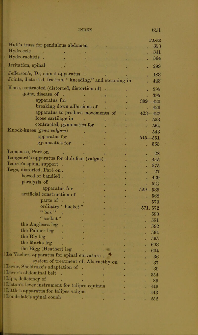 Hull's truss for pendulous abdomen Hydrocele Hydrorachitis . Irritation, spinal Jefferson's, Dr, spinal apparatus . Joints, distorted, friction,  kneading, and steaming .Knee, contracted (distorted, distortion of) -joint, disease of . apparatus for breaking down adhesions of apparatus to produce movements of loose cartilage in contracted, gymnastics for Knock-knees {genu valgum) apparatus for gymnastics for Lameness, Pare on Langaard's apparatus for club-foot (valgus) Laurie's spinal support . Legs, distorted. Pare on . bowed or bandied . paralysis of apparatus for artificial construction of parts of . ordinary  bucket  box  . socket the Anglesea leg . the Palmer leg the Ely leg the Marks leg the Bigg (Heather) leg 1 Le Yacber, apparatus for spinal curvature system of treatment of, Abernethy on Lever, Sheldrake's adaptation of . 1 Lever's abdominal belt . ILips, deficiency of IListon's lever insti-ument for talipes equinus ^Little's apparatus for talipes valgus liondsdalo's spinal couch PAGE . 353 . 341 . 364 . 299 . 183 . 423 . 395 . 395 399—420 . 420 423-427 . 553 . 564 . 543 545—551 . 565 . 28 . 4*5 . 275 . 27 . 429 . 521 529—639 . 568 . 570 671, 572 . 580 . 581 . 592 . 594 . 595 . 603 . 604 . 36 . 37 . 39 . 354 . 89 . 449 . 443 . 252