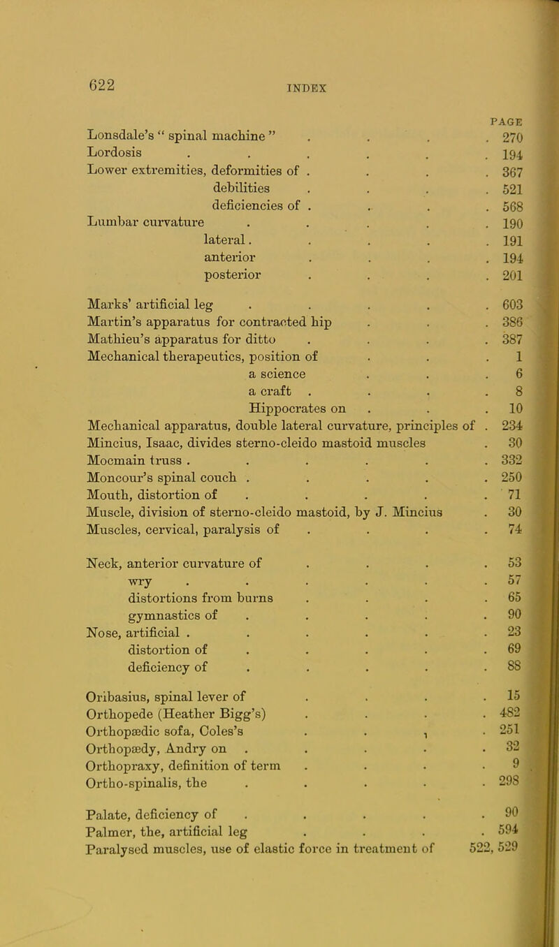 PAGE Lonsdale's spinal machine . . . . 270 Lordosis ...... 194 Lower extremities, deformities of . . . . 367 debilities .... 521 deficiencies of . . . . 568 Lumbar curvature ..... 190 lateral. . . . .191 anterior . . . .194 posterior .... 201 Marks' artificial leg . . . . . 603 Martin's apparatus for contracted hip . . . 386 Mathieu's apparatus for ditto .... 387 Mechanical therapeutics, position of . . .1 a science . . .6 a craft . . . .8 Hippocrates on . . .10 Mechanical apparatus, double lateral curvature, principles of . 234 Mincius, Isaac, divides sterno-cleido mastoid muscles . 30 Mocmain truss ...... 332 Moncour's spinal couch ..... 250 Mouth, distortion of . . . . . 71 Muscle, division of sterno-cleido mastoid, by J. Mincius . 30 Muscles, cervical, paralysis of . . . .74 IsTeck, anterior curvature of . . . .53 wry . . . . . .57 distortions from burns . . . .65 gymnastics of . . . . .90 Nose, artificial . . . . . .23 distortion of . . • . .69 deficiency of . . . . .88 Oribasius, spinal lever of . . . .15 Orthopede (Heather Bigg's) .... 482 Orthopaedic sofa, Coles's , . , . 251 Orthopaedy, Andry on . . . . .32 Orthopraxy, definition of term . . . -9 Ortho-spinalis, the ..... 298 Palate, deficiency of . . . . .90 Palmer, the, artificial leg .... 594 Paralysed muscles, use of elastic force in treatment of 522, 529