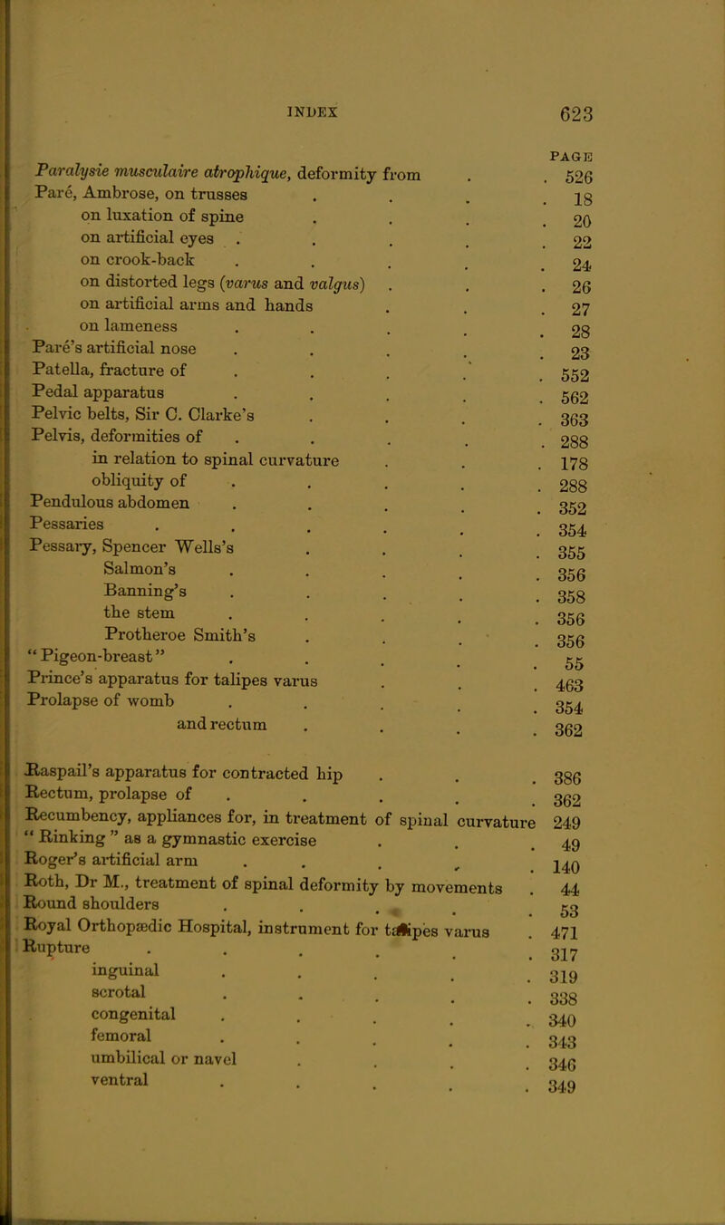 Paralysie musculaire atropliique, deformity from Pare, Ambrose, on trusses on luxation of spine on artificial eyes on crook-back on distorted legs (varus and valgus) on artificial arms and hands on lameness Fare's artificial nose Patella, fracture of Pedal apparatus Pelvic belts, Sir C. Clarke's Pelvis, deformities of in relation to spinal curvature obliquity of . Pendulous abdomen Pessaries Pessary, Spencer Wells's Salmon's Banning's tlie stem Protheroe Smith's  Pigeon-breast Prince's apparatus for talipes varus Prolapse of womb and rectum Haspail's apparatus for contracted hip Rectum, prolapse of Recumbency, appliances for, in treatment  Rinking  as a gymnastic exercise Roger's artificial arm Roth, Dr M., treatment of spinal deformity i Round shoulders : Royal Orthopaedic Hospital, instrument for 1 Rupture inguinal scrotal congenital femoral umbilical or navel ventral of spinal curvature by movements t^pes varus PAGE . 526 . 18 . 20 . 22 24 . 26 27 28 23 552 562 363 , 288 178 288 352 354 355 356 358 356 356 56 463 354 362 386 362 249 49 140 44 53 471 317 319 338 340 343 346 349