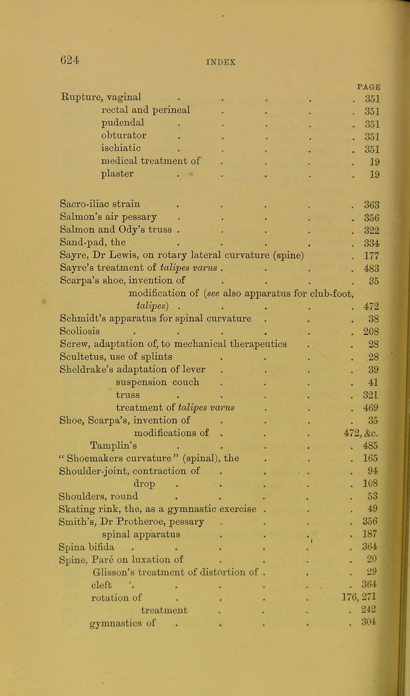 PAGE Rupture, vaginal . . . , .351 rectal and perineal . . . .351 pudendal . . . , .351 obturator . . . . .351 ischiatic . . . . ,351 medical treatment of . . . .19 plaster . • . . . .19 Sacro-iliac strain ..... 363 Salmon's air pessary ..... 356 Salmon and Ody's truss ..... 322 Sand-pad, the ..... 334 Sayre, Dr Lewis, on rotary lateral curvature (spine) . 177 Sayi'e's treatment of talipes varus .... 483 Scarpa's shoe, invention of . . . .35 modification of (see also apparatus for club-foot, talipes) ..... 472 Schmidt's apparatus for spinal cui-vature . . .38 Scoliosis ...... 208 Screw, adaptation of, to mechanical therapeutics . . 28 Scultetus, use of splints . . . . 28 Sheldrake's adaptation of lever . . . .39 suspension couch . . . .41 truss ..... 321 treatment of talipes varus . . . 469 Shoe, Scarpa's, invention of . . . .35 modifications of . . . 472, &c. Tamplin's . . . . . 485  Shoemakers curvature (spinal), the . . . 165 Shoulder-joint, contraction of . . • . .94 drop ..... 108 Shoulders, roi;nd . . . . .53 Skating rink, the, as a gymnastic exercise . . .49 Smith's, Dr Protheroe, pessary .... 356 spinal apparatus . . . 187 Spina bifida ...... 364 Spine, Pare on luxation of ... . 20 Glisson's treatment of distortion of . . .29 cleft . . . ... 364 rotation of ... . 176,271 treatment .... 242 gymnastics of . . . . . 304