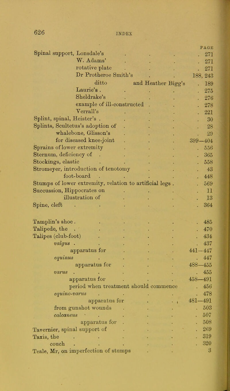 PAGE Spinal support, Lonsdale's .... 271 W. Adams' .... 271 rotative plate .... 271 Dr Protheroe Smith's . . 188, 243 ditto and Heather Bigg's . 189 Laurie's ..... 275 Sheldrake's .... 276 example of ill-constructed . . . 278 Yerrall's .... 221 Splint, spinal, Heister's , . . . .30 Splints, Scultetus's adoption of . . . .28 whalebone, Glisson's . . . . 29 for diseased knee-joint . . . 399_404 Sprains of lower extremity .... 556 Sternum, deficiency of . . . . . 365 Stockings, elastic ..... 558 Stromeyer, introduction of tenotomy . . .43 foot-board ..... 448 Stumps of lower extremity, relation to artificial legs . . 569 Succussion, Hippocrates on . . , .11 illustration of . . . .13 Spine, cleft . . . . . .364 Tamplin's shoe...... 485 Talipede, the . . . . . .470 Talipes (club-foot) ..... 434 valgus ...... 437 apparatus for . . . 441—447 equinus ..... 447 apparatus for . . . 488—455 varus ...... 455 apparatus for . . . 458^—i91 period when treatment should commence . 456 equino-varus ..... 478 apparatus for . . , 481—491 from gunshot wounds .... 503 calcaneus ■ . . . . . 507 apparatus for .... 508 Tavemier, spinal support of . . . • . 269 Taxis, the . . . . . .319 couch . . . . . .320 Teale, Mr, on imperfection of stumps . . 3