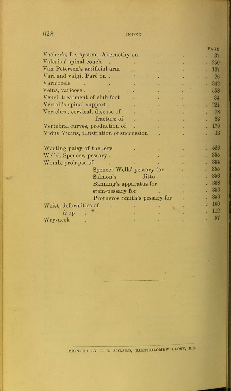 Vacher's, Le, system, Abemethy on Valerius* spinal coucli Van Petersen's artificial arm Vari and valgi, Pare on . Varicocele Veins, varicose. Venel, treatment of club-foot Verrall's spinal support . Vertebrae, cervical, disease of fracture of Vertebral curves, production of Vidus Vidius, illustration of succussion Wasting palsy of the legs Wells', Spencer, pessary. Womb, j)rolapse of Silencer Wells' pessary for Salmon's ditto Banning's apparatus for stem-pessary for Protberoe Smith's pessary for Wrist, deformities of . . . . drop . * . Wry-neck .... PAGE 37 250 137 26 342 558 34 221 78 83 170 13 526 355 354 355 356 358 356 356 100 112 57 PKINTKU BY J. E. ADLABD, BABTHOLOMBW CI.08F, B.C.