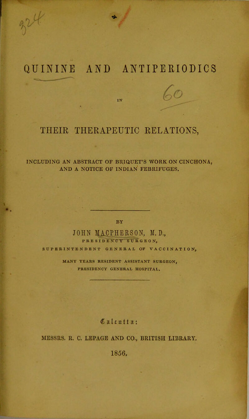 QUININE AND ANTIPEUIODICS THEIR THERAPEUTIC RELATIONS, INCLUDING AN ABSTRACT OF BRiaUET'S WORK ON CINCHONA, AND A NOTICE OF INDIAN FEBRIFUGES. BY JOHN J|Afi.PHERSON, M. D., PRESIDENCY SURGEON, SUPERINTENDENT GENERAL OF VACCINATION, MANY YEARS RESIDENT ASSISTANT SURGEON, PRESIDENCY GENERAL HOSPITAL. MESSRS. R. C. LEPAGE AND CO., BRITISH LIBRARY, 1856.