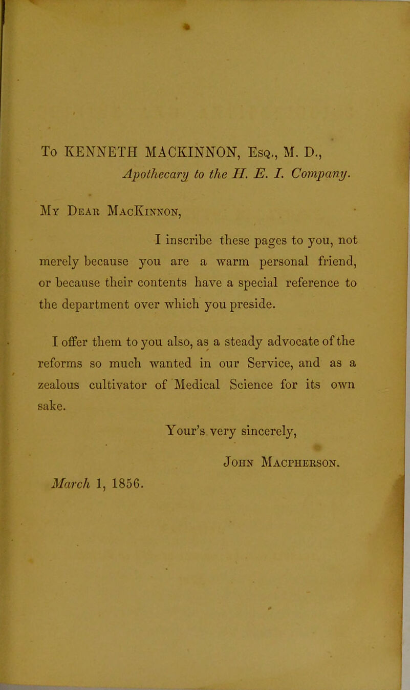 Apothecar^i to the H. E. I. Company. My Deak MacKinnon, I inscribe these pages to you, not merely because you are a warm personal friend, or because their contents have a special reference to the department over which you preside. I offer them to you also, as a steady advocate of the reforms so much wanted in our Service, and as a zealous cultivator of Medical Science for its own sake. Your's very sincerely, John Macpherson. March 1, 1856.