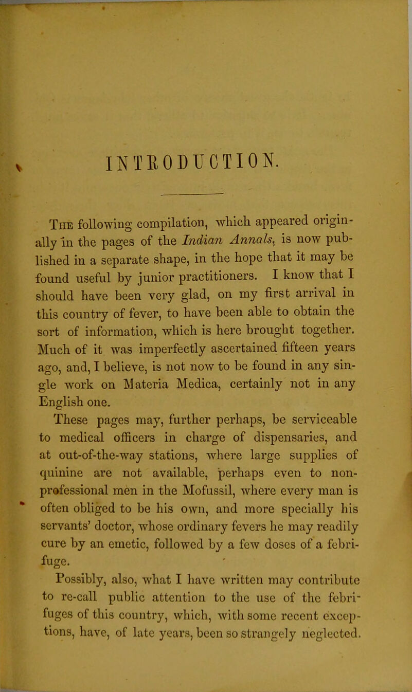 INTRODUCTION. The foliowiug compilation, which appeared origin- ally in the pages of the Indian Annals^ is now pub- lished in a separate shape, in the hope that it may be found useful by junior practitioners. I know that I should have been very glad, on my first arrival in this country of fever, to have been able to obtain the sort of information, which is here brought together. Much of it was imperfectly ascertained fifteen years ago, and, I believe, is not now to be found in any sin- gle work on Materia Medica, certainly not in any English one. These pages may, further perhaps, be serviceable to medical officers in charge of dispensaries, and at out-of-the-way stations, where large supplies of quinine are not available, perhaps even to non- professional men in the Mofussil, Avhere every man is often obliged to be his own, and more specially his servants' doctor, whose ordinary fevers he may readily cure by an emetic, followed by a few doses of a febri- fuge. Possibly, also, what I have written may contribute to re-call public attention to the use of the febri- fuges of this country, which, with some recent excep- tions, have, of late years, been so strangely neglected.