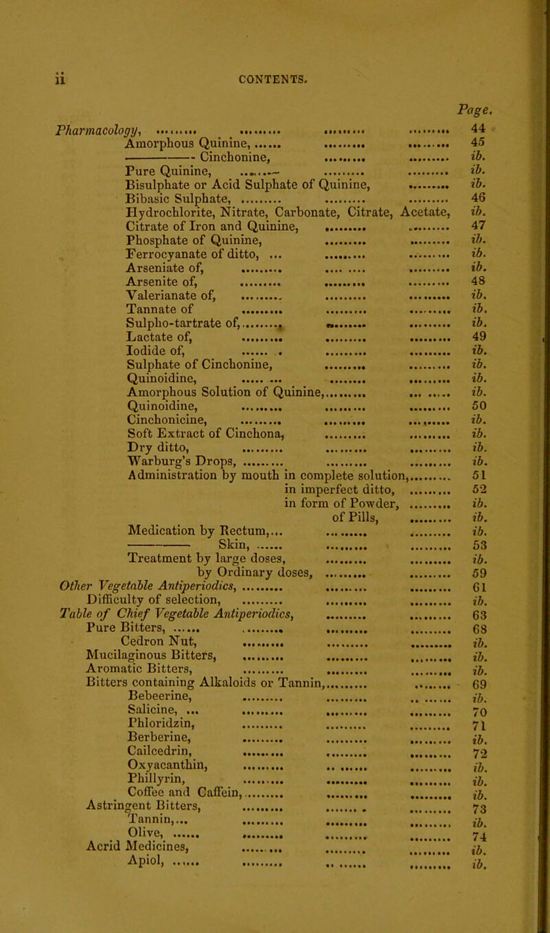 Page. Pharmacology., •• 44 Amorphous Quinine, 45 Cinchonine, ib. Pure Quinine, — ih. Bisulphate or Acid Sulphate of Quinine, Bibasic Sulphate, 46 Hydrochlorite, Nitrate, Carbonate, Citrate, Acetate, ih. Citrate of Iron and Quinine, 47 Phosphate of Quinine, ih. Ferrocyanate of ditto, ... ib. Arseniate of, ib. Arsenite of, 48 Valerianate of, ib. Tannate of ib, Sulplio-tartrate of, — ib. Lactate of, 49 Iodide of, ib. Sulphate of Cinchonine, ib. Quinoidine, ib. Amorphous Solution of Quinine, ib. Quinoidine, ......... 50 Cinchonicine, ib. Soft Extract of Cinchona, ib. Dry ditto, ib. Warburg's Drops, ib. Administration by mouth in complete solution, 51 in imperfect ditto, 52 in form of Powder, ib. of Pills ib. Medication by Rectum,... ib. Skin, 53 Treatment by large doses, ib. by Ordinary doses, 59 Other Vegetable Antiperiodics, GI Difficulty of selection, , ib. Table of Chief Vegetable Antiperiodics, 63 Pure Bitters, 68 Cedron Nut, tj. Mucilaginous Bitters, ib. Aromatic Bitters, ,j. Bitters containing Alkaloids or Tannin, 69 Bebeerine, ij. Salicine, ... 70 Phloridzin, 71 Berberine, , ib. Cailcedrin, 72 Oxyacanthin, Phillyrin, , ,7,. Coffee and Caffein, Astringent Bitters, 73 Tannin,... , Olive, , 7^ Acrid Medicines, ib Apioi,