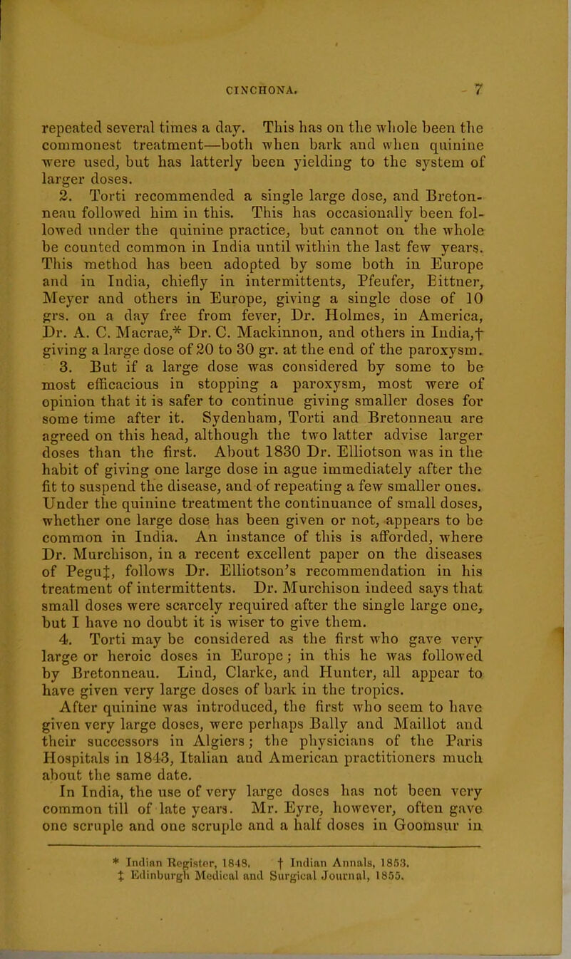 repeated several times a clay. This has on the whole been the commonest treatment—both when bark and when quinine were used, but has latterly been yielding to the system of larger doses. 2. Torti recommended a single large dose, and Breton- neau followed him in this. This has occasionally been fol- lowed under the quinine practice, but cannot on the whole be counted common in India until within the last few years. This method has been adopted by some both in Europe and in India, chiefly in intermittents, Pfeufer, Eittner, Meyer and others in Europe, giving a single dose of 10 grs. on a day free from fever, Dr. Holmes, in America, Dr. A. C. Macrae,''^ Dr. C. Mackinnon, and others in India,t giving a large dose of 20 to 30 gr. at the end of the paroxysm. 3. But if a large dose was considered by some to be most efficacious in stopping a paroxysm, most were of opinion that it is safer to continue giving smaller doses for some time after it. Sydenham, Torti and Bretonneau are agreed on this head, although the two latter advise larger doses than the first. About 1830 Dr. Elliotson was in the habit of giving one large dose in ague immediately after the fit to suspend the disease, and of repeating a few smaller ones. Under the quinine treatment the continuance of small doses, whether one large dose has been given or not, appears to be common in India. An instance of this is afforded, where Dr. Murchison, in a recent excellent paper on the diseases of PeguJ, follows Dr. EUiotson's recommendation in his treatment of intermittents. Dr. Murchison indeed says that small doses were scarcely required after the single large one, but I have no doubt it is wiser to give them. 4. Torti may be considered as the first who gave very large or heroic doses in Europe; in this he was followed by Bretonneau. Lind, Clarke, and Hunter, all appear to have given very large doses of bark in the tropics. After quinine was introduced, the first who seem to have given very large doses, were perhaps Bally and Maillot and their successors in Algiers; the physicians of the Paris Hospitals in 1843, Italian and American practitioners much about the same date. In India, the use of very large doses has not been very common till of late yeara. Mr. Eyre, however, often gave one scruple and one scruple and a half doses in Goorasur in * Indian Register, 1848, | Indian Annals, 1853. X Edinburgh Medical and Surgical Journal, 1855.