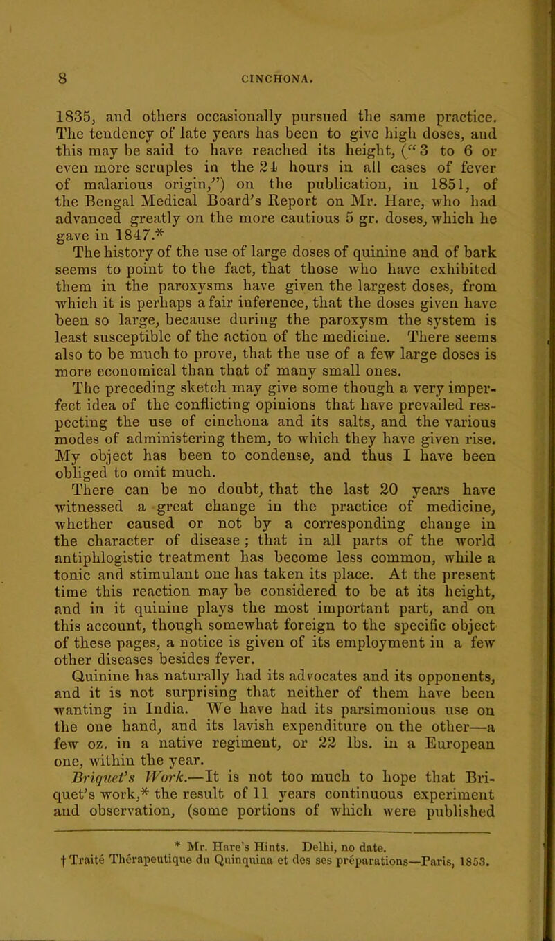 1835, and others occasionally pursued the same practice. The tendency of late years has been to give high doses, and this may be said to have reached its height, (3 to 6 or even more scruples in the 24) hours in all cases of fever of malarious origin,) on the publication, in 1851, of the Bengal Medical Board's Report on Mr, Hare, who had advanced greatly on the more cautious 5 gr. doses, which he gave in 1847.* The history of the use of large doses of quinine and of bark seems to point to the fact, that those who have exhibited them in the paroxysms have given the largest doses, from which it is perhaps a fair inference, that the doses given have been so large, because during the paroxysm the system is least susceptible of the action of the medicine. Thei'e seems also to be much to prove, that the use of a few large doses is more economical than that of many small ones. The preceding sketch may give some though a very imper- fect idea of the conflicting opinions that have prevailed res- pecting the use of cinchona and its salts, and the various modes of administering them, to which they have given rise. My object has been to condense, and thus I have been obliged to omit much. There can be no doubt, that the last 20 years have witnessed a great change in the practice of medicine, whether caused or not by a corresponding change in the character of disease; that in all parts of the world antiphlogistic treatment has become less common, while a tonic and stimulant one has taken its place. At the present time this reaction may be considered to be at its height, and in it quinine plays the most important part, and on this account, though somewhat foreign to the specific object of these pages, a notice is given of its employment in a few other diseases besides fever. Quinine has naturally had its advocates and its opponents, and it is not surprising that neither of them have been wanting in India. We have had its parsimonious use on the one hand, and its lavish expenditure on the other—a few oz. in a native regiment, or 22 lbs. in a Eui'opean one, within the year. Briquet's Work.—It is not too much to hope that Bri- quet's work,* the result of 11 years continuous experiment and observation, (some portions of which were published * Mr. Hare's Hints. Delhi, no date, t Traite Therapeulique du Quinquina ct (les ses preparations—Paris, 1853.