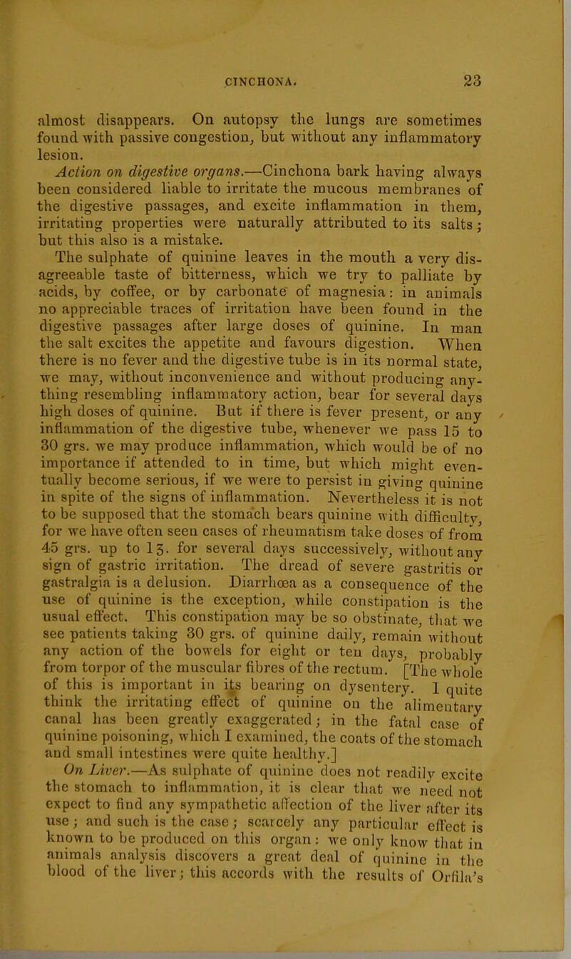 almost disappears. On autopsy the lungs are sometimes found with passive congestion^ but without any inflammatory lesion. Action on digestive organs.—Cinchona bark having always been considered liable to irritate the mucous membranes of the digestive passages, and excite inflammation in them, irritating properties were naturally attributed to its salts; but this also is a mistake. The sulphate of quinine leaves in the mouth a very dis- agreeable taste of bitterness, which we try to palliate by acids, by coff'ee, or by carbonate of magnesia: in animals no appreciable traces of irritation have been found in the digestive passages after large doses of quinine. In man the salt excites the appetite and favours digestion. When there is no fever and the digestive tube is in its normal state, we may, without inconvenience and without producing any- thing resembhng inflammatory action, bear for several days high doses of quinine. But if there is fever present, or any inflammation of the digestive tube, whenever we pass 15 to 30 grs. we may produce inflammation, which would be of no importance if attended to in time, but which might eA^en- tually become serious, if we were to persist in giving quinine in spite of the signs of inflammation. Nevertheless it is not to be supposed that the stomach bears quinine with difficultv for we have often seen cases of rheumatism take doses of from 45 grs. up to 15. for several days successively, without any sign of gastric irritation. The dread of severe gastritis or gastralgia is a delusion. Diarrhoea as a consequence of the use of quinine is the exception, while constipation is the usual effect. This constipation may be so obstinate, that we see patients taking 30 grs. of quinine daily, remain without any action of the bowels for eight or ten days, probably from torpor of the muscular fibres of the rectum. [The whole of this is important in its bearing on dysentery. 1 quite think the irritating eff'ect of quinine on tlie alimentary canal has been greatly exaggerated; in the fatal case' of quinine poisoning, which I examined, the coats of the stomach and small intestines were quite healthy.] On Liver.—As sulphate of quinine does not readilv excite the stomach to inflammation, it is clear that Ave need not expect to find any sympathetic affection of the liver after its use; and such is the case; scarcely any particular effect is known to be produced on this organ: we only know that in animals analysis discovers a great deal of quinine in the blood of the liver; this accords with the results of Orfila's