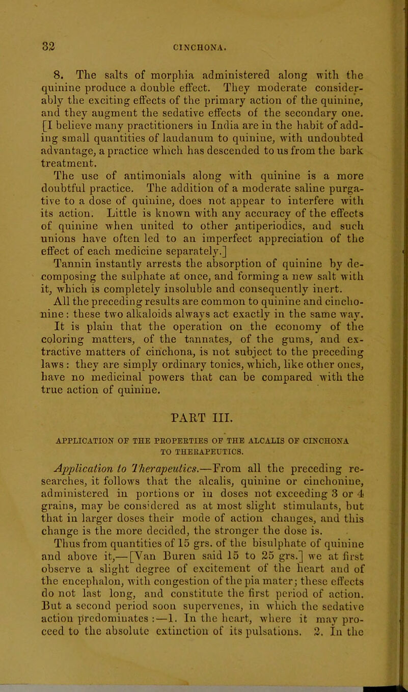 8. The salts of morphia administered along with the quinine produce a double effect. They moderate consider- ably the exciting effects of the primary action of the quinine, and they augment the sedative effects of the secondary one. [I believe many practitioners in India ai'e in the habit of add- ing small quantities of laudanum to quinine, with undoubted advantage, a practice which has descended to us from the bark treatment. The use of antimonials along with quinine is a more doubtful practice. The addition of a moderate saline purga- tive to a dose of quinine, does not appear to interfere with its action. Little is known with any accuracy of the effects of quinine Avhen united to other ^ntiperiodics, and such unions have often led to an imperfect appreciation of the effect of each medicine separately.] Tannin instantly arrests the absorption of quinine by de- composing the sulphate at once, and forming a new salt with it, which is completely insoluble and consequently inert. All the preceding results are common to quinine and cincho- nine : these two alkaloids always act exactly in the same way. It is plain that the operation on the economy of the coloring matters, of the tannates, of the gums, and ex- tractive matters of cinchona, is not subject to the preceding laws : they are simply ordinary tonics, which, like other ones, have no medicinal powers that can be compared with the true action of quinine. PART III. APPLICATION OF THE PKOPERTIES OF THE ALCALIS OF CESTCHOIfA TO THERAPEUTICS. Application to Therapeutics.—From all the preceding re- searches, it follows that the alcalis, quinine or cinchoniue, administered in portions or iu doses not exceeding 3 or 4 grains, may be considered as at most slight stimulants, but that in larger doses their mode of action changes, and this change is the more decided, the stronger the dose is. Thus from quantities of 15 grs. of the bisulphate of quinine and above it,— [Van Buren said 15 to 25 grs.] we at first observe a slight degree of excitement of the heart and of the encepluilon, with congestion of the pia mater; these effects do not last long, and constitute the first period of action. But a second period soon supervenes, in which the sedative action predominates :—1. In the heart, where it may pro- ceed to the absolute cxtiuctiou of its pulsations. 3. Iu the