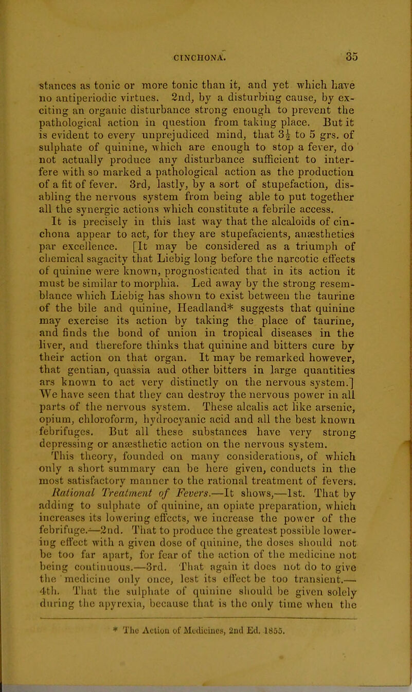 stances as tonic or more tonic than it, and yet whicli have no antiperiodic virtues. 2nd, by a disturbing cause^ by ex- citing an organic disturbance strong enough to prevent the pathological action in question from takiug place. But it is evident to every unprejudiced mind, that 3^ to 5 grs. of sulphate of quinine, which are enough to stop a fever, do not actually produce any disturbance sufficient to inter- fere with so marked a pathological action as the production of a fit of fever. 3rd, lastly, by a sort of stupefaction, dis- abling the nervous system from being able to put together all the synergic actions which constitute a febrile access. It is precisely in this last way that the alcaloids of cin- chona appear to act, for they are stupefacients, anfesthetics par excellence. [It may be considered as a triumph of chemical sagacity that Liebig long before the narcotic effects of quinine were known, prognosticated that in its action it must be similar to morphia. Led away by the strong resem- blance which Liebig has shown to exist between the taurine of the bile and quinine, Headland* suggests that quinine may exercise its action by taking the place of taurine, and finds the bond of union in tropical diseases in the liver, and therefore thinks that quinine and bitters cure by their action on that organ. It may be remarked however, that gentian, quassia and other bitters in large quantities ars known to act very distinctly on the nervous system.] We have seen that they can destroy the nervous power in all parts of the nervous system. These alcalis act like arsenic, opium, chloroform, hydrocyanic acid and all the best known febrifuges. But all these substances have very strong depressing or anaesthetic action on the nervous system. This theory, founded on many considerations, of which only a short summary can be here given, conducts in the most satisfactory manner to the rational treatment of fevers. Rational Treatment of Fevers.—It shows,—1st. That by adding to sulphate of quinine, an opiate preparation, which increases its lowering effects, we increase the power of the febrifuge.—2nd. That to produce the greatest possible lower- ing effect with a given dose of quinine, the doses should not be too far apart, for fear of the action of the medicine not being continuous.—3rd. That again it does not do to give the medicine only once, lest its effect be too transient.— 4th. Tliat the sulphate of quinine should be given solely during the apyrexia, because that is the only time when the * Tho Action of Medicines, 2nd Ed. 1855.