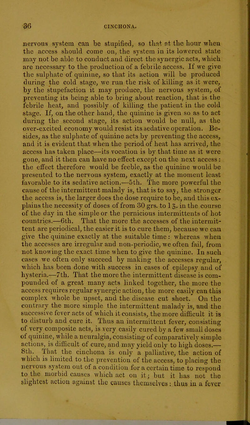 nervous system can be stupified, so that ot the hour whea the access should come on, the system ia its lowered state may not be able to conduct and direct the synergic acts, which are necessary to the production of a febrile access. If we give the sulphate of quinine^ so that its action will be produced during the cold stage, we run the risk of killing as it were, by the stupefaction it may produce, the nervous system, of preventing its being able to bring about reaction, that is the ifebrile heat, and possibly of killing the patient in the cold stage. If, on the other hand, the quinine is given so as to act during the second stage, its action would be null, as the over-excited economy would resist its sedative operation. Be- sides, as the sulphate of quinine acts by preventing the access, and it is evident that when the period of heat has arrived, the access has taken place—its vocation is by that time as it were gone, and it then can have no effect except on the next access : the effect therefore would be feeble, as the quinine would be presented to the nervous system, exactly at the moment least favorable to its sedative action.—5th. The more powerful the cause of the intermittent malady is, that is to say, the stronger the access is, the larger does the dose require to be, and this ex- plains the necessity of doses of from 30 grs. to 1 3. in the course of the day in the simple or the pernicious intermitteuts of hot countries.—6th. That the more the accesses of the intermit- tent are periodical, the easier it is to cure them, because we can give the quinine exactly at the suitable time : whereas when the accesses are irregular and non-periodic, we often fail, from not knowing the exact time when to give the quinine. In such cases we often only succeed by making the accesses regular, which has been done with success in cases of epilepsy and of hysteria.—7th. That the more the intermittent disease is com- pounded of a great many acts linked together, the more the access requires regular synergic action, the more easily can this complex whole be upset, and the disease cut short.' On the contrary the more simple the intermittent malady is, and the successive fever acts of which it consists, the more difficult it is to disturb and cure it. Thus an intermittent fever, consisting of very composite acts, is very easily cured by a few small doses of quinine, while a neuralgia, consisting of comparatively simple actions, is difficult of cure, and may yield only to high doses.— 8tli. That the cinchona is only a palliative, the action of which is limited to the prevention of the access, to placing the nervous system out of a condition for a certain time to respond to the morbid causes which act on it; but it has not the slightest action against the causes themselves: thus in a fever