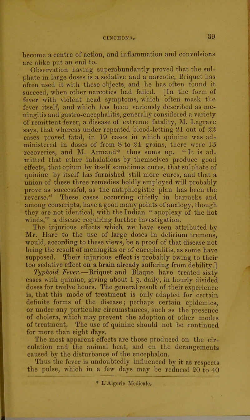 become a centre of action, and inflammation and convulsions are alike put an end to. Observation having superabundantly proved that the sul- phate in large doses is a sedative and a narcotic, Briquet has often used it with these objects, and he has often found it succeed, when other narcotics had failed. [In the form of fever with violent head symptoms, which often mask the fever itself, and which has been variously described as me- ningitis and gastro-encephalitis, generally considered a variety of remittent fever, a disease of extreme fatality, M. Lagrave says, that whereas under repeated blood-letting 21 out of 23 cases proved fatal, in 19 cases in which quinine was ad- ministered in doses of from 8 to 24 grains, there were 13 recoveries, and M. Armand* thus sums up.  It is ad- mitted that ether inhalations by themselves produce good effects, that opium by itself sometimes cures, that sulphate of quinine by itself has furnished still more cures, and that a union of these three remedies boldly employed will probably prove as successful, as the antiphlogistic plan has been the reverse.'' These cases occurring chiefly in barracks and among conscripts, have a good many points of analogy, though they are not identical, with the Indian apoplexy of the hot winds, a disease requiring further investigation. The injurious effects which we have seen attributed by Mr. Hare to the use of large doses in delirium tremens, would, according to these views, be a proof of that disease not being the result of meningitis or of encephalitis, as some have supposed. Their injurious effect is probably owing to their too sedative effect on a brain already sufiering from debility.] Typhoid Fever.—Briquet and Blaque have treated sixty cases with quinine, giving about 1 3. daily, in hourly divided doses for twelve hours. The general result of their experience is, that this mode of treatment is only adapted for certain definite forms of the disease; perhaps certain epidemics, or under any particular circumstances, such as the presence of cholera, which may prevent the adoption of other modes of treatment. The use of quinine should not be continued for more than eight days. The most apparent effects are those produced on the cir- culation and the animal heat, and on the derangements caused by the disturbance of the encephalon. Thus the fever is undoubtedly influenced by it as respects the pulse, which in a few days may be reduced 20 to 40 * L'Algerie Medlcale.