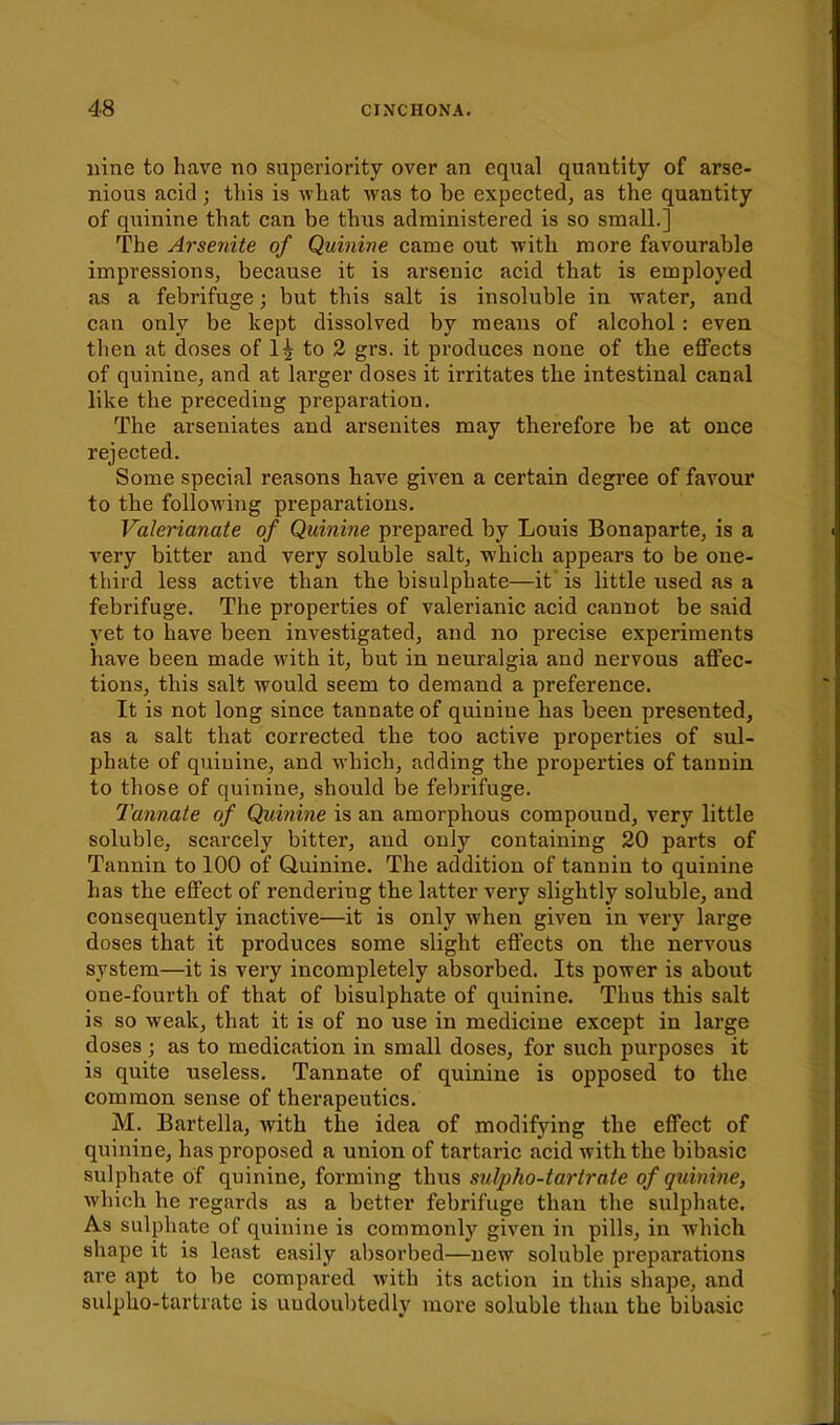 nine to have no superiority over an eqnal quantity of arse- nious acid ; this is what was to be expected, as the quantity of quinine that can be thus administered is so small.] The Arsenite of Quinine came out with more favourable impressions, because it is arsenic acid that is employed as a febrifuge; but this salt is insoluble in water, and can only be kept dissolved by means of alcohol: even then at doses of 1^ to 2 grs. it produces none of the effects of quinine, and at larger doses it irritates the intestinal canal like the preceding preparation. The arseniates and arsenites may therefore be at once rejected. Some special reasons have given a certain degree of favour to the following preparations. Valerianate of Quinine prepared by Louis Bonaparte, is a very bitter and very soluble salt, which appears to be one- third less active than the bisulphate—it is little used as a febrifuge. The properties of valerianic acid cannot be said yet to have been investigated, and no precise experiments have been made with it, but in neuralgia and nervous affec- tions, this salt would seem to demand a preference. It is not long since tannate of quinine has been presented, as a salt that corrected the too active properties of sul- phate of quinine, and which, adding the properties of tannin to those of quinine, should be febrifuge. Tannate of Quinine is an amorphous compound, very little soluble, scarcely bitter, and only containing 20 parts of Tannin to 100 of Quinine. The addition of tannin to quinine has the effect of rendering the latter very slightly soluble, and consequently inactive—it is only when given in very large doses that it produces some slight effects on the nervous system—it is very incompletely absorbed. Its power is about one-fourth of that of bisulphate of quinine. Thus this salt is so weak, that it is of no use in medicine except in large doses ; as to medication in small doses, for such purposes it is quite useless. Tannate of quinine is opposed to the common sense of therapeutics. M. Bartella, with the idea of modifying the effect of quinine, has proposed a union of tartaric acid with the bibasic sulphate of quinine, forming thus sulpho-tartrate of quinine, which he regards as a better febrifuge than the sulphate. As sulphate of quinine is commonly given in pills, in which shape it is least easily absorbed—new soluble preparations are apt to be compared with its action in this shape, and sulpho-tartrate is undoubtedly more soluble than the bibasic