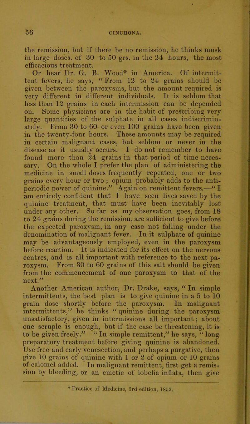 the remission^ but if there be no remission, he thinks musk in large doses, of 30 to 50 grs. iu the 24 hours, the most efBcacious treatment. Or hear Dr. G. B. Wood* in America. Of intermit- tent fevers, he says, Fi'om 13 to 24 grains should be given between the paroxysms, but the amount required is very different in different individuals. It is seldom that less than 13 grains in each intermission can be depended on. Some physicians are in the habit of presci'ibing very large quantities of the sulphate in all cases indiscrimin- ately. From 30 to 60 or even 100 grains have been given in the twenty-four hours. These amounts may be required in certain malignant cases, but seldom or never in the disease as it usually occurs. I do not remember to have found more than 34 grains in that period of time neces- sary. On the whole I prefer the plan of administering the medicine in small doses frequently repeated, one or two grains every hour or two ; opium probably adds to the anti- periodic power of quinine. Again on remittent fevers.— I am entirely confident that I have seen lives saved by the quinine treatment, that must have been inevitably lost under any other. So far as my observation goes, from 18 to 34 grains during the remission, are sufficient to give before the expected paroxysm, in any case not falling under the denomination of malignant fever. In it sulphate of quinine may be advantageously employed, even in the paroxysm before reaction. It is indicated for its effect on the nervous centres, and is all important Avith reference to the next pa- roxysm. From 30 to 60 grains of this salt should be given from the commencement of one paroxysm to that of the next. Another American author, Dr. Drake, says,  In simple intermittents, the best plan is to give quinine in a 5 to 10 grain dose shortly before the paroxysm. In malignant intermittents, he thinks  quinine during the paroxysm unsatisfactory, given in intermissions all important; about one scruple is enough, but if the case be threatening, it is to be given freely.  In simple remittent, he says,  long preparatory treatment before giving quinine is abandoned. Use free and early venesection, and perhaps a purgative, then give 10 grains of quinine with 1 or 3 of opium or 10 grains of calomel added. In malignant remittent, first get a remis- sion by bleeding, or an emetic of lobelia inflata, then give * Practice of Medicine, 3rd edition, 1852.