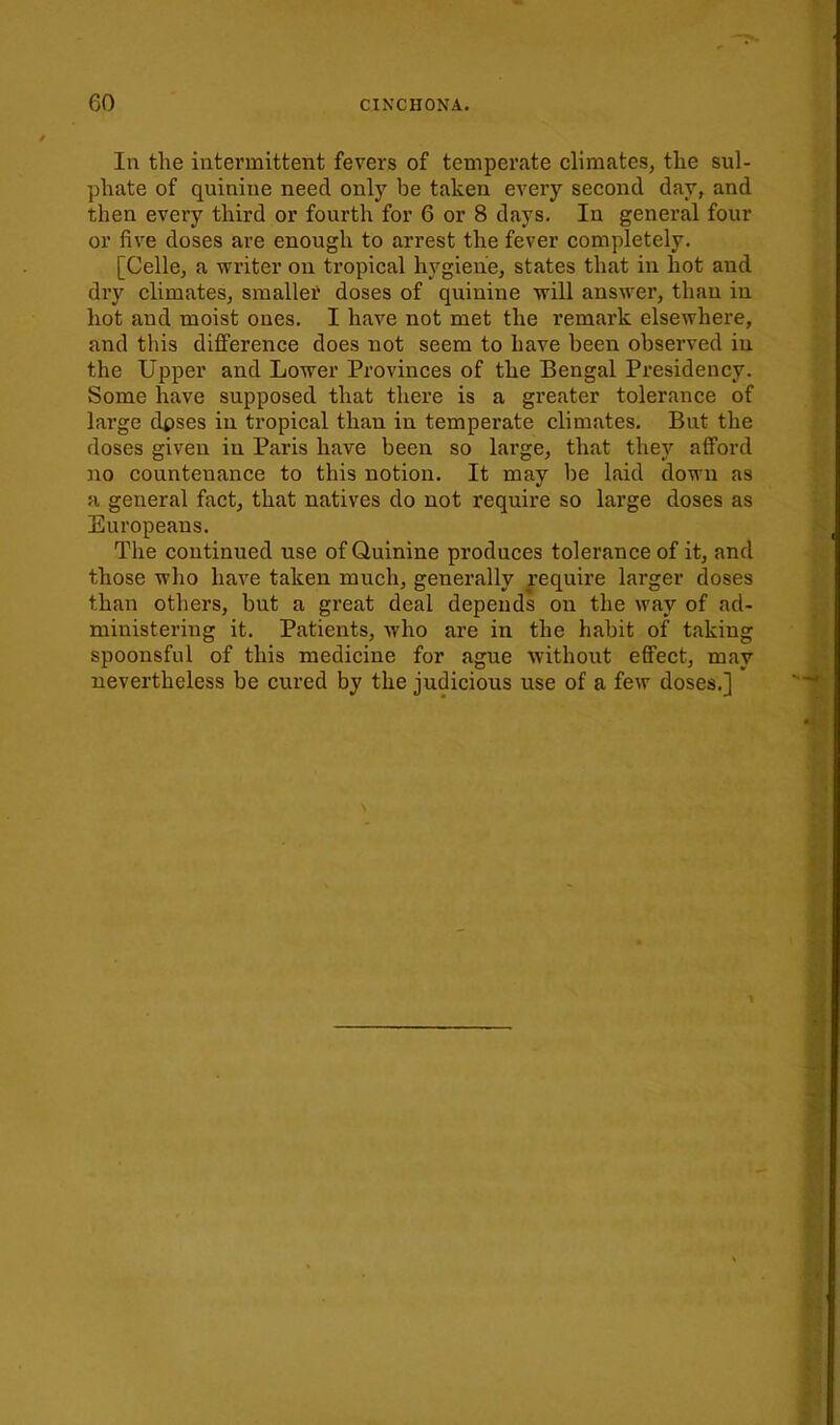 In the intermittent fevers of temperate climates, tlie sul- phate of quinine need only be taken every second day, and then every third or fourth for 6 or 8 days. In general four or five doses are enough to arrest the fever completely. [Celle, a writer on tropical hygiene, states that in hot and dry climates, smaller doses of quinine will answer, than in hot and moist ones. I have not met the remark elsewhere, and this difference does not seem to have been observed in the Upper and Lower Provinces of the Bengal Presidency. Some have supposed that there is a greater tolerance of lai'ge dpses in tropical than in temperate climates. But the doses given in Paris have been so large, that they afford no countenance to this notion. It may be laid down as a general fact, that natives do not require so large doses as Europeans. The continued use of Quinine produces tolerance of it, and those who have taken much, generally require larger doses than others, but a great deal depends on the way of ad- ministering it. Patients, who are in the habit of taking spoonsful of this medicine for ague without effect, may nevertheless be cured by the judicious use of a few doses.]