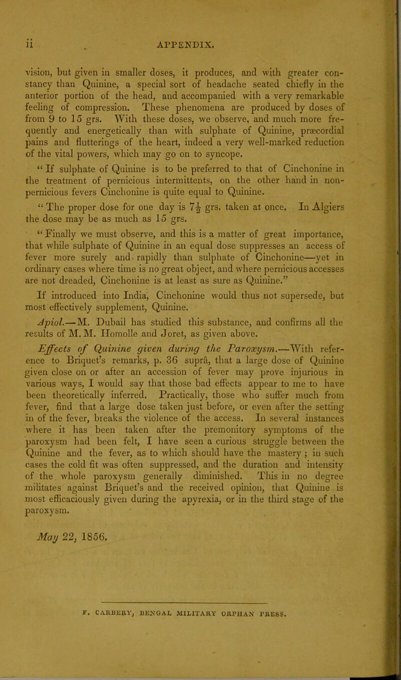 vision, but given in smaller closes, it produces, and vvitli greater con- stancy than Quinine, a special sort of headache seated chiefly in the anterior portion of the head, and accompanied with a very remarkable feeling of compression. These phenomena are produced by doses of from 9 to 15 grs. With these doses, we observe, and much more fre- quently and energetically than with sulphate of Quinine, prascordial pains and flutterings of the heart, indeed a very well-marked reduction of the vital powers, which may go on to syncope.  If sulphate of Quinine is to be preferred to that of Cinchonine in the treatment of pernicious iutermittents, on the other hand in non- pernicious fevers Cinchonine is quite equal to Quinine.  The proper dose for one day is 7|- grs. taken at once. In Algiers the dose may be as much as 15 grs.  Finally we must observe, and this is a matter of great importance, that wliile sulphate of Quinine in an equal dose suppresses an access of fever more surely and rapidly than sulphate of Cinchonine—yet in ordinary cases where time is no great object, and where pernicious accesses are not dreaded, Cinchonine is at least as sure as Quinine. If introduced into India, Cinchonine would thus not supersede, but most effectively supplement. Quinine. Jpiol.—M. Dubail has studied this substance, and confirms all the results of M. M. Homolle and Joret, as given above. Effects of Quinine given during the Paroxysm.—With refer- ence to Briquet's remarks, p. 36 supra, that a large dose of Quinine given close on or after an accession of fever may prove injurious iu various ways, I would say that those bad effects appear to me to have been theoretically uiferred. Practically, those who suffer much from fever, find that a large dose taken just before, or even after the setting in of the fever, breaks the violence of the access. In several instances where it has been taken after the premonitory symptoms of the paroxysm had been felt, I have seen a curious struggle between the Quinine and the fever, as to which should have the mastery; in such cases the cold fit was often suppressed, and the duration and intensity of the whole paroxysm generally diminished. Tliis in no degree militates against Briquet's and the received opinion, that Quinine is most efficaciously given during the apyrexia, or in the third stage of the paroxysm. May 22, 1856. F. CAUBIiRV, BENGAL MILITARY ORPHAN PRESS.