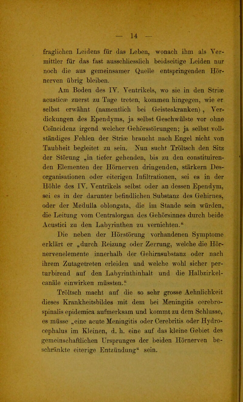 fragliolaen Leidens für das Leben, wonach ihm als Ver- mittler für das fast ausschliesslich beidseitige Leiden nur noch die aus gemeinsamer Quelle entspringenden Hör- nerven übrig bleiben. Am Boden des IV. Ventrikels, wo sie in den Striae acusticae zuerst zu Tage treten, kommen hingegen, wie er selbst erwähnt (namentlich bei Geisteskranken) , Ver- dickungen des Ependyms, ja selbst Geschwülste vor ohne Coincidenz irgend welcher Gehörsstörungen; ja selbst voll- ständiges Fehlen der Striae braucht nach Engel nicht von Taubheit begleitet zu sein. Nun sucht Tröltsch den Sitz der Störung „in tiefer gehenden, bis zu den constituiren- den Elementen der Hörnerven dringenden, stärkern Des- organisationen oder eiterigen Infiltrationen, sei es in der Höhle des IV. Ventrikels selbst oder an dessen Ependym, sei es in der darunter befindlichen Substanz des Gehirnes, oder der MeduUa oblongata, die im Stande sein würden, die Leitung vom Centraiorgan des Gehörsinnes durch beide Acustici zu den Labyi'inthen zu vernichten. Die neben der Hörstörung vorhandenen Symptome erklärt er „durch Reizung oder Zerrung, welche die Hör- nervenelemente innerhalb der Gehirnsubstanz oder nach ihrem Zutagetreten erleiden und welche wohl sicher per- turbirend auf den Labyi-inthinhalt und die Halbzirkel- canäle einwirken müssten. Tröltsch macht auf die so sehr grosse Aelmlichkeit dieses Krankheitsbildes mit dem bei Meningitis cerebro- spinalis epidemica aufmerksam und kommt zu dem Schlüsse, es müsse „eine acute Meningitis oder Cerebritis oder Hydro- cephalus im Kleinen, d. h. eine auf das kleine Gebiet des gemeinschaftlichen Ursprunges der beiden Hörnerven be- schränkte eiterige Entzündung sein.