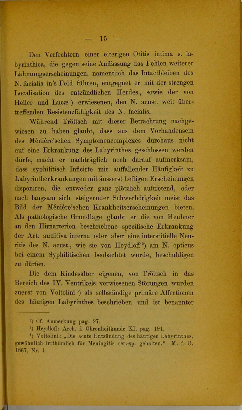 Den Verfechtern einer eiterigen Otitis intima s. la- byrintluca, die gegen seine Auffassung das Fehlen weiterer Lähmuugserscheinungen, namentlich das Intactbleiben des facialis in's Feld führen, entgegnet er mit der strengen Localisation des entzündlichen Herdes, sowie der von Heller und Lucae*) erwiesenen, den N. acust. weit über- treffenden Resistenzfähigkeit des N. facialis. Während Tröltsch mit dieser Betrachtung nachge- wiesen zu haben glaubt, dass aus dem Vorhandensein des Meniere'schen Symptomencomplexes durchaus nicht auf eine Erkrankung des Labyrinthes geschlossen werden dürfe, macht er nachträglich noch darauf aufmerksam, dass syphilitisch Inficirte mit auffallender Häufigkeit zu Labyrintherkrankungen mit äusserst heftigen Erscheinungen disponiren, die entweder ganz plötzUch auftretend, oder nach langsam sich steigernder Schwerhörigkeit meist das Bild der Meniere'schen Krankheitserscheimmgen bieten. Als pathologische Grimdlage glaubt er die von Heubner an den Hirnarterien beschriebene specifische Erkrankung der Art. auditiva interna oder aber eine interstitielle Neu- ritis des N. acust., wie sie von Heydloff^) am N. opticus bei einem Syphihtischen beobachtet wurde, beschuldigen zu dürfen. Die dem Kindesalter eigenen, von Tröltsch in das Bereich des IV. Ventrikels verlesenen Störungen -wnirden zuerst von Voltolini ■') als selbständige primäre Affectionen des häutigen Labyrinthes beschrieben und ist benannter ') Cf. Anmerkung pag. 27. ) Heydloff: Arch. f. Ohrenheilkunde XI, pag. 191. ') Voltolini: „Die acute Entzündung des häutigen Labyrinthes, gewöhnlich irrthumlich für Meningitis cer.-sp. gehalten. M. f. 0. 1867, Nr. 1.