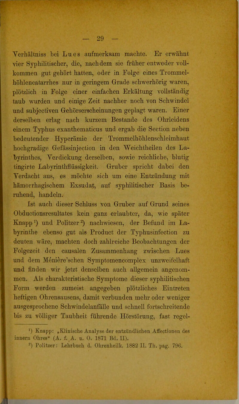 Yerhältniss bei Lues aufmerksam machte. Er erwähnt vier Syphilitischer, die, nachdem sie früher entweder voll- kommen gut gehört hatten, oder in Folge eines Trommel- höhlencatarrhes nur in geringem Grade schwerhörig waren, plötzlich in Folge einer einfachen Erkältung vollständig taub wurden und einige Zeit nachher noch von Schwindel und subjectiven Gehörserscheinungen geplagt waren. Einer derselben erlag nach kurzem Bestände des Ohrleidens einem Typhus exanthematicus imd ergab die Section neben bedeutender Hyperämie der Trommelhöhlenschleimhaut hochgradige Gefässinjection in den Weichtheilen des La- byrinthes, Verdickung derselben, sowie reichliche, blutig tingirte Labyrinthflüssigkeit. Gruber spricht dabei den Yerdacht aus, es möchte sich um eine Entzündung mit hämorrhagischem Exsudat, auf syphilitischer Basis be- ruhend, handeln. Ist auch dieser Schluss von Gruber auf Grund seines Obductionsresultates kein ganz erlaubter, da, wie später Knapp') und Politzer^ nachwiesen, der Befund im La- byrinthe ebenso gut als Product der Typhusinfection zu deuten wäre, machten doch zahlreiche Beobachtungen der Folgezeit den causalen Zusammenhang zwischen Lues und dem Meniere'schen Symptomencomplex unzweifelhaft und finden wir jetzt denselben auch allgemein angenom- men. Als charakteristische Symptome dieser syphilitischen Form werden zumeist angegeben plötzliches Eintreten heftigen Ohrensausens, damit verbunden mehi' oder weniger ausgesprochene Schwindelanfälle und schnell fortschreitende bis zu völliger Taubheit führende Hörstörung, fast regel- *) Knapp: „Klinische Analyse der entzündlichen Affectionen des innern Ohres (A. f. A. u. 0. 1871 Bd. II). •) Politzer: Lehrbuch d. Ohrenheilk. 1882 IL Th. pag. 796.