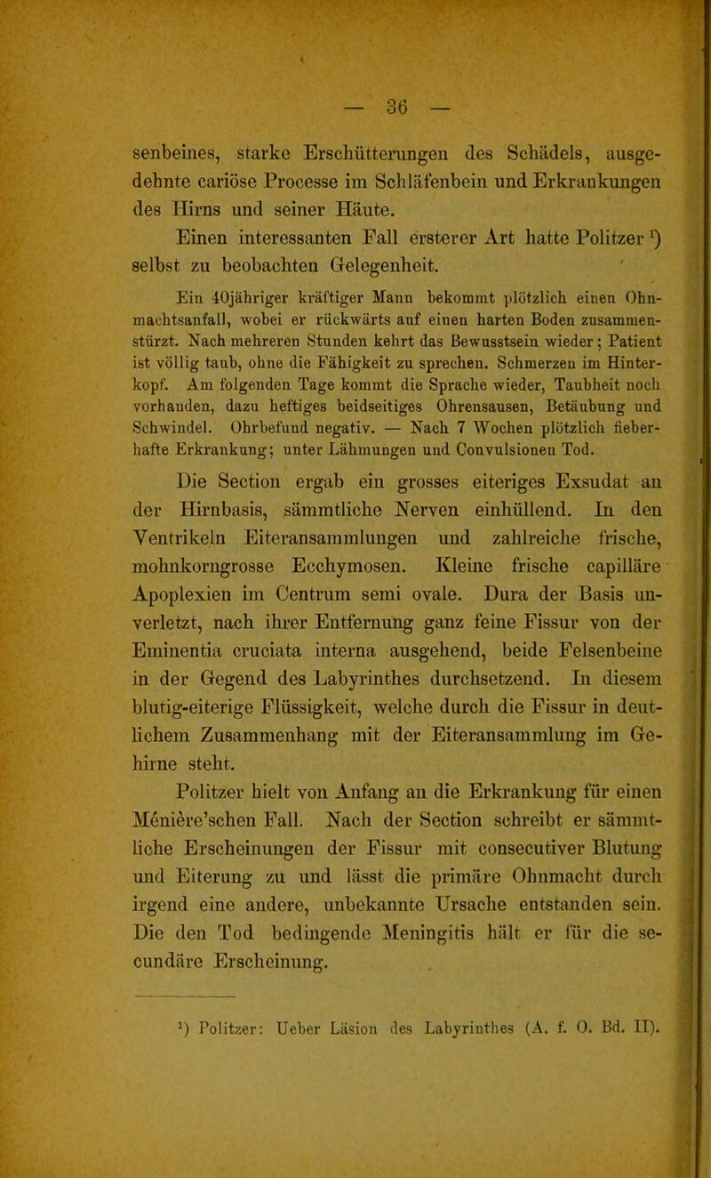 senbeines, starke Erschütterungen des Schädels, ausge- dehnte cariöse Processe im Schläfenbein und Erkrankungen des Hirns und seiner Häute. Einen interessanten Fall ersterer Art hatte Politzer ') selbst zu beobachten Grelegenheit. Ein 40jähriger kräftiger Mann bekommt plötzlich einen Ohn- machtsanfall, wobei er rückwärts auf einen harten Boden zusammen- stürzt. Nach mehreren Stunden kehrt das Bewusstsein wieder; Patient ist völlig taub, ohne die Fähigkeit zu sprechen. Schmerzen im Hinter- kopf. Am folgenden Tage kommt die Sprache wieder, Taubheit noch vorhanden, dazu heftiges beidseitiges Ohrensausen, Betäubung und Schwindel. Ohrbefund negativ. — Nach 7 Wochen plötzlich fieber- hafte Erkrankung; unter Lähmungen und Convulsionen Tod. Die Sectiou ergab ein grosses eiteriges Exsudat au der Hh-nbasis, sämmtliche Nerven einhüllend. In den Ventrikeln Eiteransammlungen und zahlreiche frische, mohnkorngrosse Ecchymosen. Kleine frische capilläre Apoplexien im Centrum semi ovale. Dura der Basis un- verletzt, nach ilu-er Entfernung ganz feine Fissur von der Eminentia cruciata interna ausgehend, beide Felsenbeine in der Gegend des Labyrinthes durchsetzend. Li diesem blutig-eiterige Flüssigkeit, welche durch die Fissur in deut- Hchem Zusammenhang mit der Eiteransammlung im Ge- hirne steht. Politzer hielt von Anfang an die Erkrankung für einen Meniere'schen Fall. Nach der Section schreibt er sämmt- liche Erscheinungen der Fissur mit consecutiver Blutung und Eiterung zu und lässt die primäre Ohnmacht durch irgend eine andere, unbekannte Ursache entstanden sein. Die den Tod bedingende Meningitis hält er für die se- cundäre Erscheinimg. ') Politzer: Ueber Läsion des Labyrinthes (A. f. 0. Bd. II).