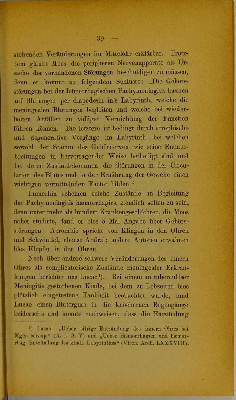 stehenden Veränderungen im Mittelohr erklärbar. Trotz- dem glaubt Moos die peripheren Nervenapparate als Ur- sache der vorhandenen Störungen beschuldigen zu müssen, denn er kommt zu folgendem Schlüsse: „Die Gehörs- störungen bei der hämorrhagischen Pachymeningitis basiren auf Blutungen per diapedesin in's Labyrinth, welche die meningealen Blutungen begleiten und welche bei wieder- holten Anfällen zu völliger Yernichtimg der Function führen können. Die letztere ist bedingt dui-ch atrophische und degenerative Yorgänge im Labyrinth, bei welchen sowohl der Stamm des Grehörnerven wie seine Endaus- breitungen in hervorragender Weise betheiligt sind imd bei deren Zustandekommen die Störungen in der Circu- lation des Blutes imd in der Ernährung der Gewebe einen wichtigen vermittelnden Factor bilden. Immerhin scheinen solche Zustände in Begleitung der Pachymeningitis hsemorrhagica ziemlich selten zu sein, denn imter mehr als hundert Krankengeschichten, die Moos näher studirte, fand er blos 5 Mal Angabe über Gehörs- störungen. Acrombie spricht von Klingen in den Ohi-en und Schwindel, ebenso Andral; andere Autoren erwähnen blos lüopfen in den Ohren. jSToch über andere schwere Veränderungen des Innern Ohres als complicatorische Zustände meningealer Erki-an- kungen berichtet unsLucae^). Bei einem an tuberculöser Meningitis gestorbenen lündc, bei dem zu Lebzeiten blos plötzlich eingetretene Taubheit beobachtet wm-de, fand Lucae einen Bluterguss in die knöchernen Bogengänge beiderseits und konnte nachweisen, dass die Entzündung ') Lncae: „lieber eitrige Entzündung des Innern Ohres bei Mgts. cer.-sp. (A. f. 0, V) und „Ueber HiBmorrhagien und hajmor- rhag. Entzündung des kindl. Labyrinthes (Virch. Arch. LXXXVIII).