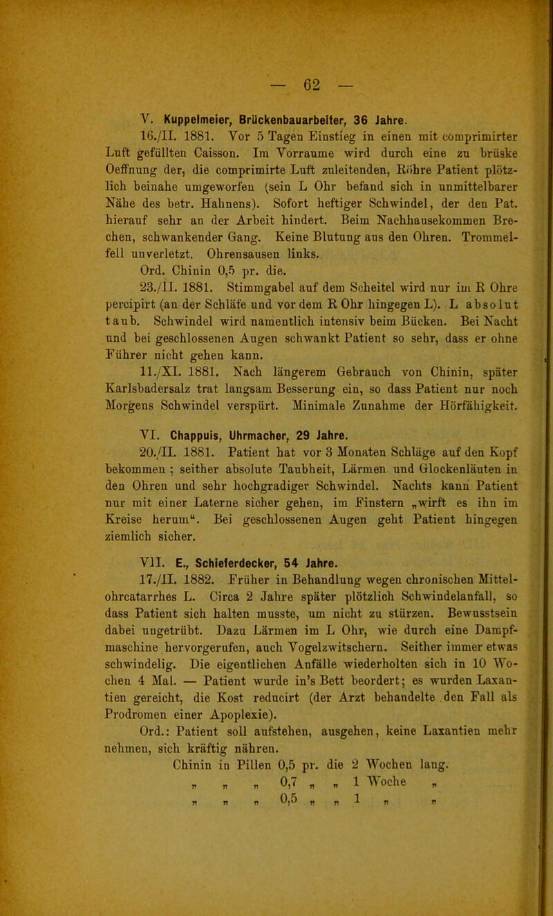 y. Kuppelmeier, Brlickenbauarbelter, 36 Jahre. 16. /II. 1881. Vor 5 Tagen Einstieg in einen mit comprimirter Luft gefüllten Caisson. Im Vorräume wird durch eine zu brüske Oeffnung der, die comprimirte Luft zuleitenden, Röhre Patient plötz- lich beinahe umgeworfen (sein L Ohr befand sich in unmittelbarer Nähe des betr. Hahnens). Sofort heftiger Schwindel, der den Pat. hierauf sehr an der Arbeit hindert. Beim Nachhausekommen Bre- chen, schwankender Gang. Keine Blutung aus den Ohren. Trommel- fell unverletzt. Ohrensausen links. Ord, Chinin Ofi pr. die. 23./II. 1881. Stimmgabel auf dem Scheitel \\-ird nur im R Ohre percipirt (an der Schläfe und vor dem R Ohr hingegen L). L absolut taub. Schwindel wird namentlich intensiv beim Bücken. Bei Nacht und bei geschlossenen Augen schwankt Patient so sehr, dass er ohne Führer nicht gehen kann. ll./XI. 1881, Nach längerem Gebrauch von Chinin, später Karlsbadersalz trat langsam Besserung ein, so dass Patient nur noch Morgens Schwindel verspürt. Minimale Zunahme der Hörfähigkeit. VI. Chappuis, Uhrmacher, 29 Jahre. 20./II. 1881. Patient hat vor 3 Monaten Schläge auf den Kopf bekommen ; seither absolute Taubheit, Lärmen und ölockenläuten in den Ohren und sehr hochgradiger Schwindel. Nachts kann Patient nur mit einer Laterne sicher gehen, im Finstern „wirft es ihn im Kreise herum. Bei geschlossenen Augen geht Patient hingegen ziemlich sicher. VII. E., Schieferdecker, 54 Jahre. 17. /il. 1882. Früher in Behandlung wegen chronischen Mittel- ohrcatarrhes L. Circa 2 Jahre später plötzlich Schwindelanfall, so dass Patient sich halten musste, um nicht zu stürzen. Bewnsstsein dabei ungetrübt. Dazu Lärmen im L Ohr, wie durch eine Dampf- maschine hervorgerufen, auch Vogelzwitschern. Seither immer etwas schwindelig. Die eigentlichen Anfälle wiederholten sich in 10 Wo- chen 4 Mal. — Patient wurde in's Bett beordert; es wurden Laxan- tien gereicht, die Kost reducirt (der Arzt behandelte den Fall als Prodromen einer Apoplexie). Ord.: Patient soll aufstehen, ausgehen, keine Laxantien mehr nehmen, sich kräftig nähren. Chinin in Pillen 0,5 pr. die 2 Wochen lang. „ 0,7 „ „1 Woche n » n 0,5 „„In „