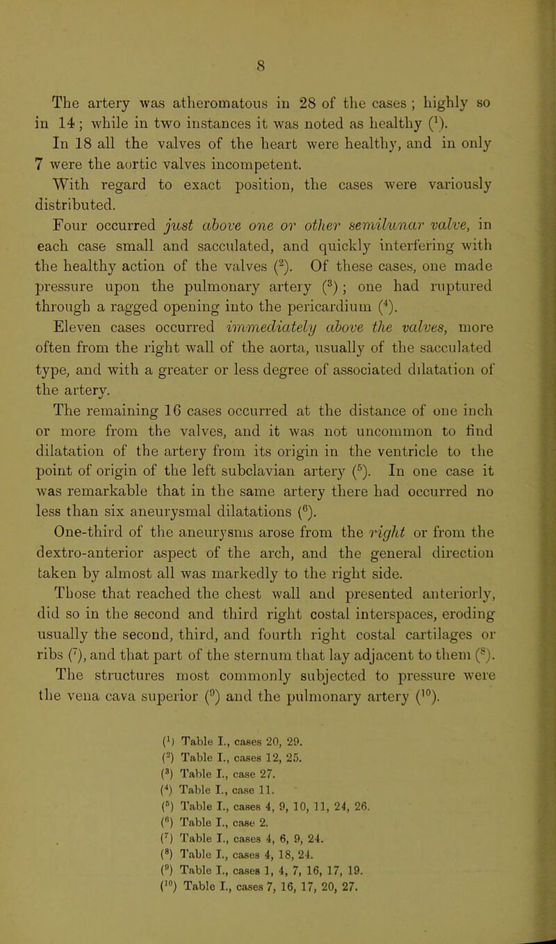 The artery was atheromatous in 28 of the cases ; highly so in 14; while in two instances it was noted as liealthy Q). In 18 all the valves of the heart were healthy, and in only 7 were the aortic valves incompetent. With regard to exact position, the cases were variously distributed. Four occurred just above one or other semilunar valve, in each case small and sacculated, and quickly interfering with the healthy action of the valves (^). Of these cases, one made pressure upon the pulmonary artery (^); one had ruptured through a ragged opening into the pericardium (*). Eleven cases occurred immediately above the valves, more often from the right wall of the aorta, usually of the sacculated type, and with a greater or less degree of associated dilatation of the artery. The remaining 16 cases occurred at the distance of one inch or more from the valves, and it was not uncommon to find dilatation of the artery from its origin in the ventricle to the point of origin of the left subclavian artery (•^). In one case it Avas remarkable that in the same artery there had occurred no less than six aneurysmal dilatations (^). One-third of the aneurysms arose from the right or from the dextro-anterior aspect of the arch, and the general direction taken by almost all was markedly to the right side. Those that reached the chest wall and presented anteriorly, did so in the second and third right costal interspaces, eroding usually the second, third, and fourth right costal cartilages or ribs (), and that part of the sternum that lay adjacent to them (^). The structures most commonly subjected to pressure Avere the vena cava superior () and the pulmonary artery (^°). (') Table I., cases 20, 29. (=) Table I., cases 12, 25. (') Table I., case 27. C) Table I., case 11. (») Table I., cases 4, 9, 10, 11, 2i, 26. («) Table I., case 2. (') Table I., cases 4, 6, 9, 24. (') Table I., cases 4, 18, 24. (°) Table I., cases 1, 4, 7, 16, 17, 19. ('») Table I., cases 7, 16, 17, 20, 27.