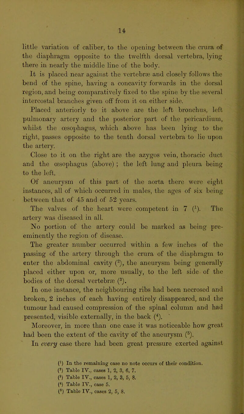 little variation of caliber, to tlie opening between the crura of the diaphragm opposite to the twelfth dorsal vertebra, lying there in nearly the middle line of the body. It is placed near against the vertebrae and closely follows the bend of the spine, having a concavity forwards in the dorsal region, and being comparatively fixed to the spine by the several intercostal bi'anches given off from it on either side. Placed anteriorly to it above are the left bronchus, left pulmonary artery and the posterior part of the pericardium, whilst the oesophagus, which above has been lying to the right, passes opposite to the tenth dorsal vertebra to lie upon the artery. Close to it on the right are the azygos vein, thoracic duct and the CBSophagus (above) ; the left lung and pleura being to the left. Of aneurysm of this part of the aorta there were eight instances, all of which occurred in males, the ages of six being between that of 45 and of 52 years. The valves of the heart were competent in 7 (^). The artery was diseased in all. No portion of the artery could be marked as being pre- eminently the region of disease. The greater number occurred within a few inches of the passing of the artery through the crura of the diaphragm to enter the abdominal cavity (^), the aneurysm being generally placed either upon or, more usually, to the left side of the bodies of the dorsal vertebrae (^). In one instance, the neighbouring ribs had been necrosed and broken, 2 inches of each having entirely disappeared, and the tumour had caused compression of the spinal column and had presented, visible externally, in the back Moreover, in more than one case it was noticeable how great had been the extent of the cavity of the aneurysm (^). In every case there had been great pressure exerted against (') In the remaining case no note occurs of their condition. (») Table IV., cases 1, 2, 3, 6, 7. f) Table IV., cases 1, 2, 3, 5, 8. (*) Table IV., case 5. (») Table IV., cases 2, 5, 8.