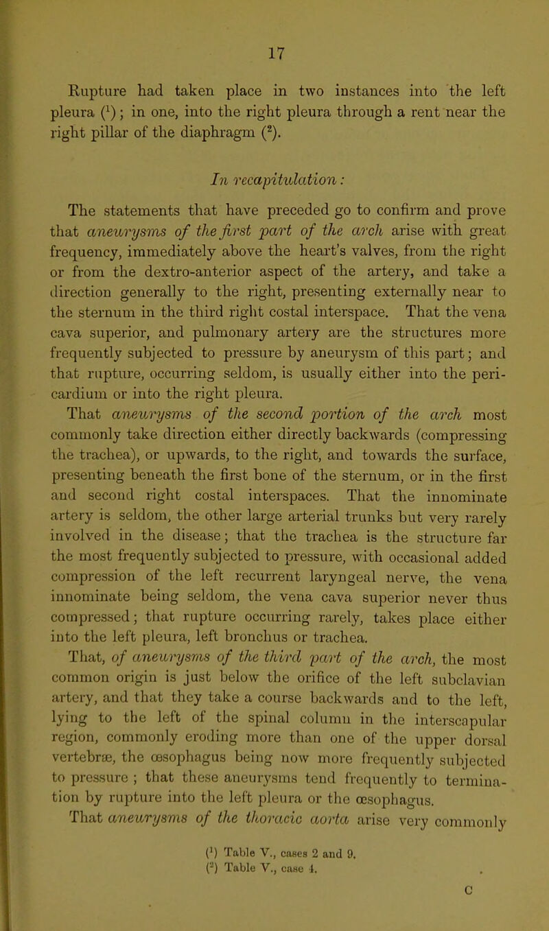 Rupture had taken place in two instances into the left pleura (^); in one, into the right pleura through a rent near the right pillar of the diaphragm In recapitulation: The statements that have preceded go to confirm and prove that aneurysms of the first part of the arch arise with great frequency, immediately above the heai't's valves, from the right or from the dextro-anterior aspect of the artery, and take a direction generally to the right, presenting externally near to the sternum in the thkd right costal interspace. That the vena cava superior, and pulmonary artery are the structures more frequently subjected to pressure by aneurysm of this part; and that rupture, occurring seldom, is usually either into the peri- cardium or into the right pleura. That aneurysms of the second portion of the arch most commonly take direction either directly backwards (compressing the trachea), or upwards, to the right, and towards the surface, presenting beneath the first bone of the sternum, or in the first and second right costal interspaces. That the innominate artery is seldom, the other large arterial trunks but very rarely involved in the disease; that the trachea is the structure far the most frequently subjected to pressure, with occasional added compression of the left recurrent laryngeal nerve, the vena innominate being seldom, the vena cava superior never thus compressed; that rupture occurring rarely, takes place either iuto the left pleura, left bronchus or trachea. That, of aneurysras of the third part of the arch, the most common origin is just below the orifice of the left subclavian artery, and that they take a course backwards and to the left, lying to the left of the spinal column in the interscapular region, commonly eroding more than one of the upper dorsal vertebrEc, the oesophagus being now more frequently subjected to pressure ; that these aneurysms tend frequently to termina- tion by rupture into the left pleura or the oesophagus. That aneurysms of the thoracic aorta arise very commonly (1) Table V., cases 2 and 9. Table v., case 1. C