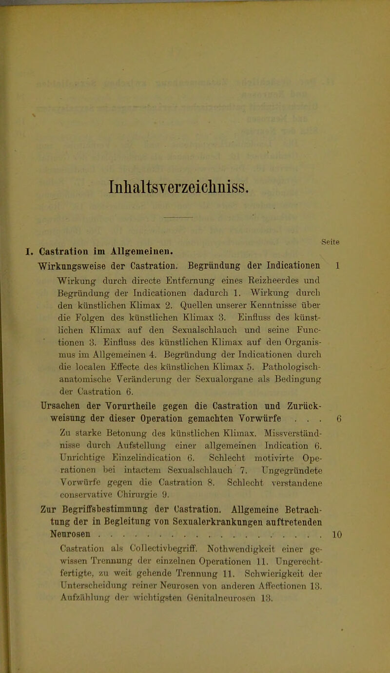 Inlialtsverzeicliniss, Seite I. Gastration im Allgemeiueii. Wirkungsweise der Castration. Begründung der Indicationen 1 Wirkung durch directe Entfernung eines Reizheerdes und Begründung der Indicationen dadurch 1. Wirkung durch den künstlichen Klimax 2. Quellen unserer Kenntnisse über die Folgen des künstlichen Klimax 3. Einfluss des künst- lichen Klimax auf den Sexualschlauch und seine Func- tionen 'S. Einfluss des künstlichen Klimax auf den Organis- mus im Allgemeinen 4. Begründung der Indicationen durch die localen Effecte des künstlichen Klimax 6. Pathologisch- anatomische Veränderung der Sexualorgane als Bedingung der Castration 6. Ursachen der Vorurthelle gegen die Castration und Zurück- weisung der dieser Operation gemachten Vorwürfe ... 6 Zu starke Betonung des künstlichen Klimax. Missverständ- nisse durch Aufstellung einer allgemeinen Indication 6. Unrichtige Einzelindication 6. Schlecht motivirte Ope- rationen hei intactem Sexualschlauch 7. Ungegründete Vorwürfe gegen die Castration f*. Schlecht verstandene consei'vative Chirurgie 9. Zur Begriffsbestimmung der Castration. Allgemeine Betrach- tung der in Begleitung von Sexualerkranknngen auftretenden Neurosen 10 Castration als Collectivbegriff. Nothwendigkeit einer ge- wissen Trennung der einzelnen Operationen 11. Ungerecht- fertigte, v.n weit gehende Trennung 11. Schwierigkeit der Unterscheidung reiner Neurosen von anderen Affoctionon 13. Aufzählung der Avichtigsten Genitalneurosen 13.