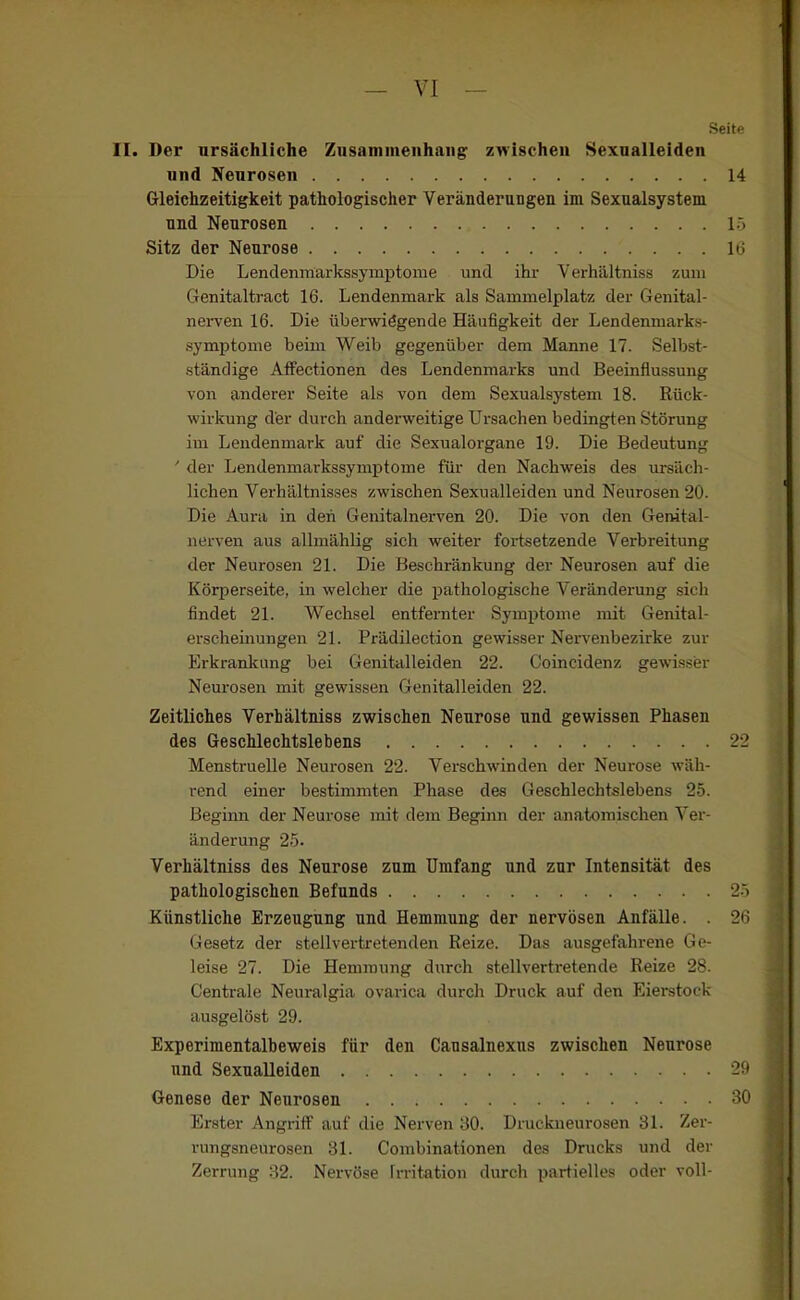 SeitP II. Der ursächliche Ziisaniineiihaiig zwischen Sexnalleiden Gleichzeitigkeit pathologischer Veränderungen im Sexnalsystem Die Lendenmarkssymptome und ihr Verhältniss zum Genitaltract 16. Lendenmark als Sammelplatz der Genital- nei-ven 16. Die übenviögende Häufigkeit der Lendenmarks- .symptome beim Weib gegenüber dem Manne 17. Selbst- ständige Affectionen des Lendenmarks und Beeinflussung von anderer Seite als von dem Sexualsj'stem 18. Rück- wirkung der durch anderweitige Ui-sachen bedingten Störung im Lendenmark auf die Sexualorgane 19. Die Bedeutung ' der Lendenmarkssymptome für den Nachweis des ursäch- lichen Verhältnisses zwischen Sexualleiden und Neurosen 20. Die Aura in den Genitalnerven 20. Die von den Gemtal- nerven aus allmählig sich weiter fortsetzende Verbreitung der Neurosen 21. Die Beschränkung der Neurosen auf die Körperseite, in welclier die pathologische Veränderung sich findet 21. Wechsel entfernter Symptome mit Genital- erscheinungen 21. Prädilection gewisser Nervenbezirke zur Erkrankung bei Genitalleiden 22. Coincidenz gewisser Neui-osen mit gewissen Genitalleiden 22. Zeitliches Verhältniss zwischen Neurose und gewissen Phasen des Geschlechtslebens 22 Menstruelle Neurosen 22. Verschwinden der Neurose wäh- rend einer bestimmten Phase des Geschlechtslebens 25. Beginn der Neurose mit dem Beginn der anatomischen Ver- änderung 2-5. Verhältniss des Neurose zum Umfang und zur Intensität des pathologischen Befunds 2.) Künstliche Erzeugung und Hemmung der nervösen Anfälle. . 2H Gesetz der stellvertretenden Reize. Das ausgefahrene Ge- leise 27. Die Hemmung durch stellvertretende Reize 28. Centrale Neuralgia ovarica durch Druck auf den Eierstock ausgelöst 29. Experiraentalbeweis für den Causalnexns zwischen Neurose und Sexualleiden Genese der Neurosen 30 Erster Angriff auf die Nerven 80. Druckueurosen 31. Zer- rungsneurosen 31. Combinationen des Drucks und der Zerrung 32. Nervöse Irritation durch partielles oder voll- und Neurosen 14 und Neurosen Sitz der Neurose i:. 1(3